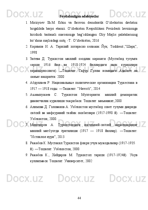 Foydalanilgan adabiyotlar
1. Mirziyoev   Sh.M.   Erkin   va   farovon   demokratik   O‘zbekiston   davlatini
birgalikda   barpo   etamiz.   O‘zbekiston   Respublikasi   Prezidenti   lavozimiga
kirishish   tantanali   marosimiga   bag‘ishlangan   Oliy   Majlis   palatalarining
ko‘shma majlisidagi nutq. -T.: O‘zbekiston, 2016 
2. Каримов   И.   А.   Тарихий   хотирасиз   келажак   Йуқ.   Тoshkent.,”Шарқ”,
1998 
3. Зиёева   Д.   Туркистон   миллий   озодлик   каракати   (Мустабид   тузумга
«арши   1916   йил   ва   1918-1924   йиллардаги   халк   курашлари
тарихшунослиги).   Тошкент:   Гафур   Гулом   номидаги   Адабиёт   ва
санъат нашриёти. 2000 
4. Абдуллаев   Р.   Национальные   политические   организации   Туркестана   в
1917 — 1918 годы. —Ташкент: ”Navro'z”, 2014 
5. Аъзамхужаев   С.   Туркистон   Мухторияти:   миллий   демократик
давлатчилик курилиши тажрибаси. Тошкент: маънавият,2000 
6. Алимова Д. Голованов А. Узбекистон мустабид совет тузуми даврида:
сиёсий   ва   мафкуравий   тазйик   окибатлари   (1917-1990   й).   —Тошкент:
Узбекистон, 2000. 
7. Мингнаров   А.   Туркистондаги   ижтимоий-сиёсий   жараёнларнинг
миллий   матбуотда   ёритилиши   (1917   —   1918   йиллар).   —Тошкент:
”Истиклол нури”, 2013 
8. Ражабов К. Мустакил Туркистон фикри учун мужодалалар (1917-1935 
й). —Тошкент: Узбекистон, 2000 
9. Ражабов   К.,   Хайдаров   М.   Туркистоп   тарихи   (1917-1924й).   Укув
куллапмаси. Тошкент: Университет, 2002 
44 