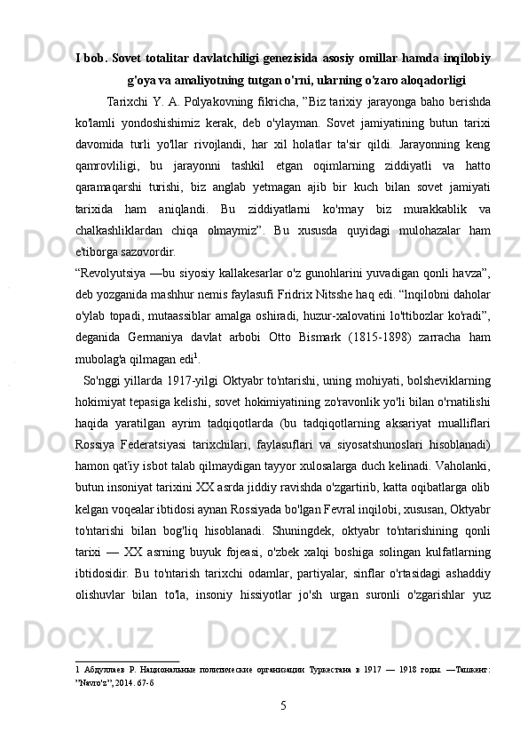 I   bob.   Sovet   totalitar   davlatchiligi   genezisida   asosiy   omillar   hamda   inqilobiy
g'oya va amaliyotning tutgan o'rni, ularning o'zaro aloqadorligi
Tarixchi Y. A. Polyakovning fikricha, ”Biz tarixiy   jarayonga baho berishda
ko'lamli   yondoshishimiz   kerak,   deb   o'ylayman.   Sovet   jamiyatining   butun   tarixi
davomida   turli   yo'llar   rivojlandi,   har   xil   holatlar   ta'sir   qildi.   Jarayonning   keng
qamrovliligi,   bu   jarayonni   tashkil   etgan   oqimlarning   ziddiyatli   va   hatto
qaramaqarshi   turishi,   biz   anglab   yetmagan   ajib   bir   kuch   bilan   sovet   jamiyati
tarixida   ham   aniqlandi.   Bu   ziddiyatlarni   ko'rmay   biz   murakkablik   va
chalkashliklardan   chiqa   olmaymiz”.   Bu   xususda   quyidagi   mulohazalar   ham
e'tiborga sazovordir. 
“Revolyutsiya  —bu  siyosiy  kallakesarlar  o'z  gunohlarini   yuvadigan  qonli  havza”,
deb yozganida mashhur nemis faylasufi Fridrix Nitsshe haq edi. “lnqilobni daholar
o'ylab   topadi,   mutaassiblar   amalga   oshiradi,   huzur-xalovatini   lo'ttibozlar   ko'radi”,
deganida   Germaniya   davlat   arbobi   Otto   Bismark   (1815-1898)   zarracha   ham
mubolag'a qilmagan edi 1
.   
   So'nggi yillarda 1917-yilgi Oktyabr to'ntarishi, uning mohiyati, bolsheviklarning
hokimiyat tepasiga kelishi, sovet hokimiyatining zo'ravonlik yo'li bilan o'rnatilishi
haqida   yaratilgan   ayrim   tadqiqotlarda   (bu   tadqiqotlarning   aksariyat   mualliflari
Rossiya   Federatsiyasi   tarixchilari,   faylasuflari   va   siyosatshunoslari   hisoblanadi)
hamon qaťiy isbot talab qilmaydigan tayyor xulosalarga duch kelinadi. Vaholanki,
butun insoniyat tarixini XX asrda jiddiy ravishda o'zgartirib, katta oqibatlarga olib
kelgan voqealar ibtidosi aynan Rossiyada bo'lgan Fevral inqilobi, xususan, Oktyabr
to'ntarishi   bilan   bog'liq   hisoblanadi.   Shuningdek,   oktyabr   to'ntarishining   qonli
tarixi   —   XX   asrning   buyuk   fojeasi,   o'zbek   xalqi   boshiga   solingan   kulfatlarning
ibtidosidir.   Bu   to'ntarish   tarixchi   odamlar,   partiyalar,   sinflar   o'rtasidagi   ashaddiy
olishuvlar   bilan   to'la,   insoniy   hissiyotlar   jo'sh   urgan   suronli   o'zgarishlar   yuz
1   Абдуллаев   Р.   Национальные   политические   организации   Туркестана   в   1917   —   1918   годы.   —Ташкент:
”Navro'z”, 2014. 67-б 
5 