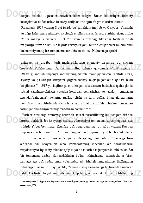 bergan,   xatolar,   uqubatlar,   urushlar   bilan   to'lgan.   Butun   bir   xalqlar,   ijtimoiy
tabaqalar va sinflar uchun fojeaviy natijalar keltirgan o'zgarishlardan iborat 1
.     
  Rossiyada  1917-yilning 8 oyi ichida bo'lgan ikkita inqilob va Oktyabr to'ntarishi
vujudga kelishining ijtimoiypsixologik omillari xususida so'z yuritilar ekan, ushbu
o'rinda   rossiyalik   tarixchi   B.   N.   Zemsovning   quyidagi   fikrlariga   to'xtalib   o'tish
maqsadga muvofiqdir: ”Rossiyada revolyutsiyani keltirib chiqaruvchi muhim omil
bu hokimiyatning har tomonlama obro'sizlanishi edi. Hukumatga qarshi 
 
tashviqot   va   targ'ibot,   turli   mishmishlarning   ommaviy   tarqalishi   o'z   kuchini
ko'rsatdi.   Podshohning   o'zi   xalqni   qulluq   qilmay   qo'yganini   e'tirof   etgandi...
1917yilgi   inqilob   imperiya   inqirozining   tizimli   mantiqiy   yakuni   sifatida   emas,
siyosiy   va   psixologik   vaziyatni   yagona   tarixiy   nuqtaga   jamlanib   qolishi   bilan
belgilanadi.”     1917-yil   inqilobiga   olib   kelgan   sabablardan   birinchisi   qishloqlarda
sotsial   kelishmovchilikni   vujudga   keltirgan   pomeshchik   yer   egalari   tomonidan
mujiklar(dehqonlar)   yerlarini   egallab   olishi   va   turli   yo'llar   bilan   ekinzorlarini
qo'shib olishga intilishi edi. Keng tarqalgan sotsial noroziliklar cherkov tomonidan
tashviqot qilinadigan rasmiy mafkuraga qarshi bo'ldi.   
  Yoshlar   orasidagi   ommaviy   bezorilik   sotsial   norozilikning   bir   uchquni   sifatida
ko'rina boshladi. Bu jarayonga mahalliy hokimiyat tomonidan siyosiy oppozitsiya
sifatida   e'tibor   berilmadi.   Shunday   bo'lishiga   qaramay,   bu   qaltis   vaziyat   Rossiya
imperiyasi   uchun   xavfli   bo'lib,   xalqning   salmoqli   qismini   yoshlar   tashkil   etardi.
Birinchi   jahon   urushi   arafasida   yuqori   darajadagi   zo'riqish   proletariatga   ham
aloqador   edi.   Mayda   va   o'rta   korxonalarning   ishchilari   o'z   noroziliklarini
maydachuyda iqtisodiy talablar qo'yish yoki ish tashlash jarayonida bildirdilar. Bu
bir   tomondan   asabiy   alamzadalikdan   bo'lsa,   ikkinchidan,   zabastovkalar   biror
natijaga   ega   bo'lishidan   umid   yo'qligidan   edi.   Ishchilarning   ijtimoiy   faolligining
oshishiga oiladan uzilib qolganlik, o'zining «issiq o'rni»ga ega bo'lmaslik ham ta'sir
qildi.   Darbadar   hayot   tarzi   ularning   ko'pchiligiga   xos   edi.   Urush   soldatlarning
1  Аъзамхужаев С. Туркистон Мухторияти: миллий демократик давлатчилик курилиши тажрибаси. Тошкент:
маънавият,2000 
6 