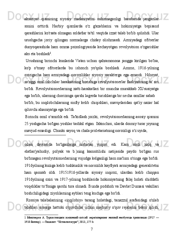 aksariyat   qismining   siyosiy   madaniyatini   oshirmaganligi   barobarida   jangarilar
sonini   orttirdi.   Harbiy   qismlarda   o'z   g'azablarini   va   hokimiyatga   bepisand
qarashlarini ko'rsata olmagan soldatlar ta'til  vaqtida izzat talab bo'lib qolishdi. Ular
urushgacha   joriy   qilingan   normalarga   chiday   olishmasdi.   Armiyadagi   ofitserlar
dunyoqarashida ham omma psixologiyasida kechayotgan revolyutsion o'zgarishlar
aks eta boshladi 1
. 
  Urushning   birinchi   kunlarida   Vatan   uchun   qahramonona   jangga   kirilgan   bo'lsa,
ko'p   o'tmay   ofitserlarda   bu   ishonch   yo'qola   boshladi.   Ammo,   1916-yilning
oxirigacha   ham   armiyadagi   noroziliklar   siyosiy   xarakterga   ega   emasdi.   Nihoyat,
so'nggi omil ishchilar harakatining borishiga revolyutsionerlar faoliyatining ta' siri
bo'ldi.   Revolyutsionerlarning   xatti-harakatlari   bir   muncha   murakkab   XUsusiyatga
ega bo'lib, ularning chorizmga qarshi lagerda turishlariga bir necha omillar sabab 
bo'lib,   bu   inqilobchilarning   sinfiy   kelib   chiqishlari,   mavqelaridan   qaťiy   nazar   hal
qiluvchi ahamiyatga ega bo'ldi.   
 Birinchi omil o'smirlik edi. Ta'kidlash joizki,  revolyutsionerlaming asosiy qismini
25 yoshgacha bo'lgan yoshlar tashkil etgan. Ikkinchisi, ularda doimiy turar joyning
mavjud emasligi. Chunki sayoq va chala proletariatning noroziligi o'z uyida, 
 
oilasi   davrasida   bo'lganlarga   nisbatan   yuqori   edi.   Kam   sonli   xalq   va
elatlar(yahudiy,   polyak   va   b.)ning   kamsitilishi   natijasida   paydo   bo'lgan   rus
bo'lmagan revolyutsionerlarning vujudga kelganligi ham ma'lum o'ringa ega bo'ldi.
1916yilning kuziga kelib tushkunlik va norozilik kayfiyati armiyadagi generalitetni
ham   qamrab   oldi.   19151916-yillarda   siyosiy   inqiroz,   ulardan   kelib   chiqqan
1916yilning   oxiri   va   1917-yilning   boshlarida   hokimiyatning   falaj   holati   shiddatli
voqeliklar to'foniga qarshi tura olmadi. Bunda podshoh va Davlat Dumasi vakillari
boshchiligidagi ziyolilarning ayblari teng kuchga ega bo'ldi.   
  Rossiya   talabalarining   «inqilobiy»   tarang   holatdagi,   tanazzul   arafasidagi   o'nlab
talablari   sirasiga   hattoki   o'quvchilar   uchun   majburiy   o'quv   rejalarini   bekor   qilish,
1   Мингнаров   А.   Туркистондаги   ижтимоий-сиёсий   жараёнларнинг   миллий   матбуотда   ёритилиши   (1917   —
1918 йиллар). —Тошкент: ”Истиклол нури”, 2013, 177-b 
7 