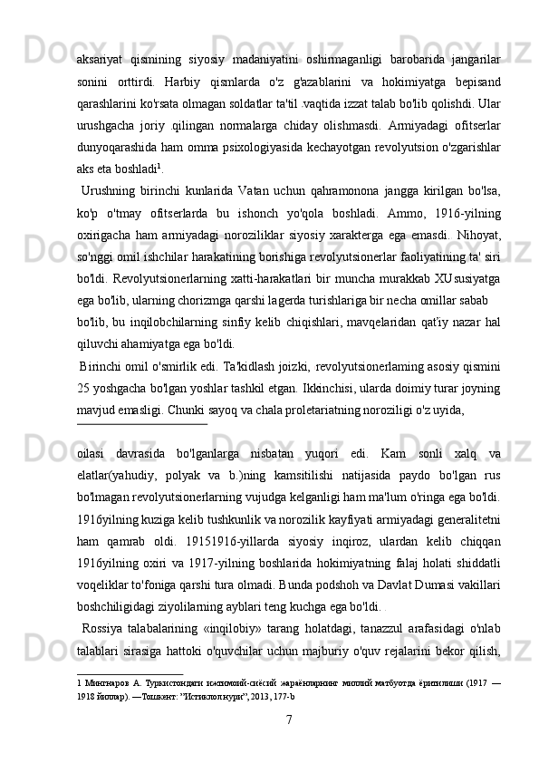 aksariyat   qismining   siyosiy   madaniyatini   oshirmaganligi   barobarida   jangarilar
sonini   orttirdi.   Harbiy   qismlarda   o'z   g'azablarini   va   hokimiyatga   bepisand
qarashlarini ko'rsata olmagan soldatlar ta'til  vaqtida izzat talab bo'lib qolishdi. Ular
urushgacha   joriy   qilingan   normalarga   chiday   olishmasdi.   Armiyadagi   ofitserlar
dunyoqarashida ham omma psixologiyasida kechayotgan revolyutsion o'zgarishlar
aks eta boshladi 1
. 
  Urushning   birinchi   kunlarida   Vatan   uchun   qahramonona   jangga   kirilgan   bo'lsa,
ko'p   o'tmay   ofitserlarda   bu   ishonch   yo'qola   boshladi.   Ammo,   1916-yilning
oxirigacha   ham   armiyadagi   noroziliklar   siyosiy   xarakterga   ega   emasdi.   Nihoyat,
so'nggi omil ishchilar harakatining borishiga revolyutsionerlar faoliyatining ta' siri
bo'ldi.   Revolyutsionerlarning   xatti-harakatlari   bir   muncha   murakkab   XUsusiyatga
ega bo'lib, ularning chorizmga qarshi lagerda turishlariga bir necha omillar sabab 
bo'lib,   bu   inqilobchilarning   sinfiy   kelib   chiqishlari,   mavqelaridan   qaťiy   nazar   hal
qiluvchi ahamiyatga ega bo'ldi.   
 Birinchi omil o'smirlik edi. Ta'kidlash joizki,  revolyutsionerlaming asosiy qismini
25 yoshgacha bo'lgan yoshlar tashkil etgan. Ikkinchisi, ularda doimiy turar joyning
mavjud emasligi. Chunki sayoq va chala proletariatning noroziligi o'z uyida, 
 
oilasi   davrasida   bo'lganlarga   nisbatan   yuqori   edi.   Kam   sonli   xalq   va
elatlar(yahudiy,   polyak   va   b.)ning   kamsitilishi   natijasida   paydo   bo'lgan   rus
bo'lmagan revolyutsionerlarning vujudga kelganligi ham ma'lum o'ringa ega bo'ldi.
1916yilning kuziga kelib tushkunlik va norozilik kayfiyati armiyadagi generalitetni
ham   qamrab   oldi.   19151916-yillarda   siyosiy   inqiroz,   ulardan   kelib   chiqqan
1916yilning   oxiri   va   1917-yilning   boshlarida   hokimiyatning   falaj   holati   shiddatli
voqeliklar to'foniga qarshi tura olmadi. Bunda podshoh va Davlat Dumasi vakillari
boshchiligidagi ziyolilarning ayblari teng kuchga ega bo'ldi.   
  Rossiya   talabalarining   «inqilobiy»   tarang   holatdagi,   tanazzul   arafasidagi   o'nlab
talablari   sirasiga   hattoki   o'quvchilar   uchun   majburiy   o'quv   rejalarini   bekor   qilish,
1   Мингнаров   А.   Туркистондаги   ижтимоий-сиёсий   жараёнларнинг   миллий   матбуотда   ёритилиши   (1917   —
1918 йиллар). —Тошкент: ”Истиклол нури”, 2013, 177-b 
7