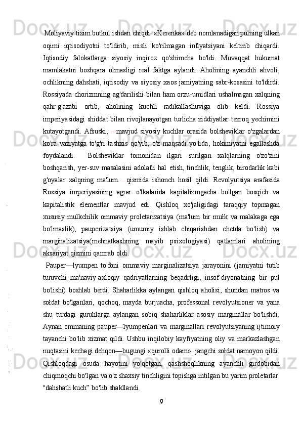  Moliyaviy tizim butkul ishdan chiqdi. «Kerenka» deb nomlanadigan pulning ulkan
oqimi   iqtisodiyotni   to'ldirib,   misli   ko'rilmagan   inflyatsiyani   keltirib   chiqardi.
Iqtisodiy   falokatlarga   siyosiy   inqiroz   qo'shimcha   bo'ldi.   Muvaqqat   hukumat
mamlakatni   boshqara   olmasligi   real   faktga   aylandi.   Aholining   ayanchli   ahvoli,
ochlikning   dahshati,   iqtisodiy   va   siyosiy   xaos   jamiyatning   sabr-kosasini   to'ldirdi.
Rossiyada chorizmning ag'darilishi bilan ham  orzu-umidlari ushalmagan xalqning
qahr-g'azabi   ortib,   aholining   kuchli   radikallashuviga   olib   keldi.   Rossiya
imperiyasidagi   shiddat  bilan  rivojlanayotgan  turlicha  ziddiyatlar   tezroq  yechimini
kutayotgandi.   Afsuski,   mavjud   siyosiy   kuchlar   orasida   bolsheviklar   o'zgalardan
ko'ra   vaziyatga   to'g'ri   tashxis   qo'yib,   o'z   maqsadi   yo'lida,   hokimiyatni   egallashda
foydalandi.     Bolsheviklar   tomonidan   ilgari   surilgan   xalqlarning   o'zo'zini
boshqarish,   yer-suv   masalasini   adolatli   hal   etish,   tinchlik,   tenglik,   birodarlik   kabi
g'oyalar   xalqning   ma'lum qismida   ishonch   hosil   qildi.   Revolyutsiya   arafasida
Rossiya   imperiyasining   agrar   o'lkalarida   kapitalizmgacha   bo'lgan   bosqich   va
kapitalistik   elementlar   mavjud   edi.   Qishloq   xo'jaligidagi   taraqqiy   topmagan
xususiy   mulkchilik   ommaviy   proletarizatsiya   (ma'lum   bir   mułk   va   malakaga   ega
bo'lmaslik),   pauperizatsiya   (umumiy   ishlab   chiqarishdan   chetda   bo'lish)   va
marginalizatsiya(mehnatkashning   mayib   psixologiyasi)   qatlamlari   aholining
aksariyat qismini qamrab oldi.   
  Pauper—lyumpen   to'foni   ommaviy   marginalizatsiya   jarayonini   (jamiyatni   tutib
turuvchi   ma'naviy-axloqiy   qadriyatlarning   beqadrligi,   insof-diyonatning   bir   pul
bo'lishi)   boshlab   berdi.   Shaharlikka   aylangan   qishloq   aholisi,   shundan   matros   va
sołdat   bo'lganlari,   qochoq,   mayda   burjuacha,   professonal   revolyutsioner   va   yana
shu   turdagi   guruhlarga   aylangan   sobiq   shaharliklar   asosiy   marginallar   bo'lishdi.
Aynan   ommaning   pauper—lyumpenlari   va   marginallari   revolyutsiyaning   ijtimoiy
tayanchi   bo'lib  xizmat   qildi.  Ushbu   inqilobiy  kayfiyatning  oliy   va  markazlashgan
nuqtasini kechagi dehqon—bugungi «qurolli odam»: jangchi sołdat namoyon qildi.
Qishloqdagi   osuda   hayotini   yo'qotgan,   qashshoqlikning   ayanchli   girdobidan
chiqmoqchi bo'lgan va o'z shaxsiy tinchligini topishga intilgan bu yarim proletarlar
"dahshatli kuch” bo'lib shakllandi.              
9 