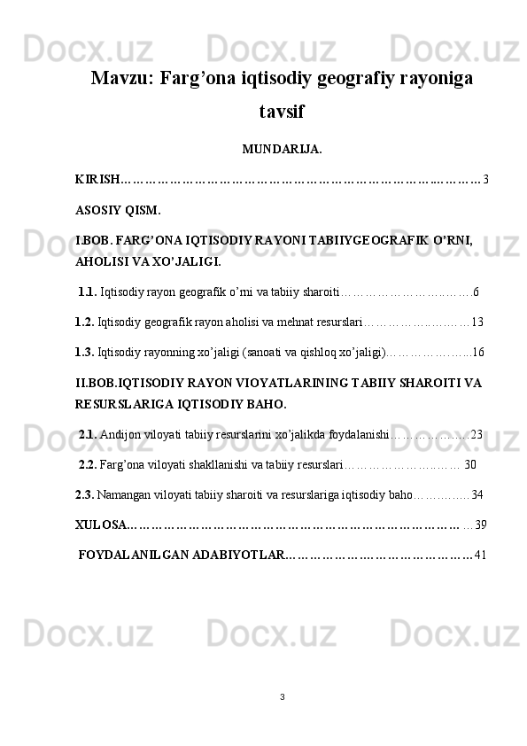 Mavzu:  Farg’ona iqtisodiy geografiy rayoniga
tavsif
MUNDARIJA.
KIRISH………………………………………………………………….………… 3
ASOSIY QISM.
I.BOB. FARG’ONA IQTISODIY RAYONI TABIIYGEOGRAFIK O’RNI, 
AHOLISI VA XO’JALIGI.
 1.1.  Iqtisodiy rayon geografik o’rni va tabiiy sharoiti……………………..…….6
1.2.  Iqtisodiy geografik rayon aholisi va mehnat resurslari……………..….……13
1.3.  Iqtisodiy rayonning xo’jaligi (sanoati va qishloq xo’jaligi)…………….…...16
II.B OB.IQTISODIY RAYON VIOYATLARINING TABIIY SHAROITI VA 
RESURSLARIGA IQTISODIY BAHO.
 2.1.  Andijon viloyati tabiiy resurslarini xo’jalikda foydalanishi…………….….23
 2.2.  Farg’ona viloyati shakllanishi va tabiiy resurslari…………………..…… 30
2.3.  Namangan viloyati tabiiy sharoiti va resurslariga iqtisodiy baho…….…..…34
XULOSA……………………………………………………………………… …39
 FOYDALANILGAN ADABIYOTLAR……………….……………………… 41
3 