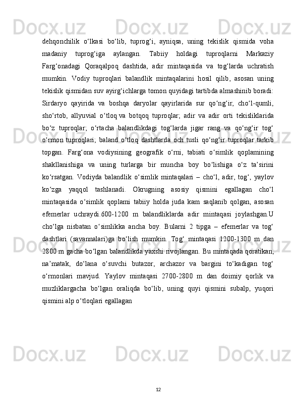 dehqonchilik   o‘lkasi   bo‘lib,   tuprog‘i,   ayniqsa,   uning   tekislik   qismida   voha
madaniy   tuprog‘iga   aylangan.   Tabiiy   holdagi   tuproqlarni   Markaziy
Farg‘onadagi   Qoraqalpoq   dashtida,   adir   mintaqasida   va   tog‘larda   uchratish
mumkin.   Vodiy   tuproqlari   balandlik   mintaqalarini   hosil   qilib,   asosan   uning
tekislik qismidan suv ayirg‘ichlarga tomon quyidagi tartibda almashinib boradi:
Sirdaryo   qayirida   va   boshqa   daryolar   qayirlarida   sur   qo‘ng‘ir,   cho‘l-qumli,
sho‘rtob,   allyuvial   o‘ tloq   va   botqoq   tuproqlar ;   adir   va   adir   orti   tekisliklarida
bo‘z   tuproqlar;   o‘rtacha   balandlikdagi   tog‘larda   jigar   rang   va   qo‘ng‘ir   tog‘
o‘rmon   tuproqlari;   baland   o‘tloq   dashtlarda   och   tusli   qo‘ng‘ir   tuproqlar   tarkib
topgan.   Farg‘ona   vodiysining   geografik   o‘rni,   tabiati   o‘simlik   qoplamining
shakllanishiga   va   uning   turlarga   bir   muncha   boy   bo‘lishiga   o‘z   ta’sirini
ko‘rsatgan.   Vodiyda   balandlik   o‘simlik   mintaqalari   –   cho‘l,   adir,   tog‘,   yaylov
ko‘zga   yaqqol   tashlanadi.   Okrugning   asosiy   qismini   egallagan   cho‘l
mintaqasida   o‘simlik   qoplami   tabiiy   holda   juda   kam   saqlanib   qolgan,   asosan
efemerlar   uchraydi.600-1200   m   balandliklarda   adir   mintaqasi   joylashgan.U
cho‘lga   nisbatan   o‘simlikka   ancha   boy.   Bularni   2   tipga   –   efemerlar   va   tog‘
dashtlari   (savannalari)ga   bo‘lish   mumkin.   Tog‘   mintaqasi   1200-1300   m   dan
2800 m gacha bo‘lgan balandlikda yaxshi rivojlangan .   Bu mintaqada qoratikan ,
na’matak,   do‘lana   o‘suvchi   butazor,   archazor   va   bargini   to‘kadigan   tog‘
o‘rmonlari   mavjud.   Yaylov   mintaqasi   2700-2800   m   dan   doimiy   qorlik   va
muzliklargacha   bo‘lgan   oraliqda   bo‘lib,   uning   quyi   qismini   subalp,   yuqori
qismini alp o‘tloqlari egallagan
12