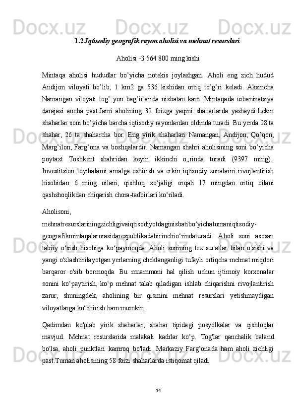 1.2. Iqtisodiy geografik rayon aholisi va mehnat resurslari .
Aholisi -3   564   800 ming kishi
Mintaqa   aholisi   hududlar   bo’yicha   notekis   joylashgan.   Aholi   eng   zich   hudud
Andijon   viloyati   bo’lib,   1   km2   ga   536   kishidan   ortiq   to’g’ri   keladi.   Aksincha
Namangan   viloyati   tog’   yon   bag’irlarida   nisbatan   kam.   Mintaqada   urbanizatsiya
darajasi   ancha   past.Jami   aholining   32   foizga   yaqini   shaharlarda   yashaydi.Lekin
shaharlar soni bo’yicha barcha iqtisodiy rayonlardan oldinda turadi. Bu yerda 28 ta
shahar,   26   ta   shaharcha   bor.   Eng   yirik   shaharlari   Namangan,   Andijon,   Qo’qon,
Marg’ilon,   Farg’ona   va   boshqalardir.   Namangan   shahri   aholisining   soni   bo’yicha
poytaxt   Toshkent   shahridan   keyin   ikkinchi   o„rinda   turadi   (9397   ming)..
Investitsion   loyihalarni   amalga   oshirish   va   erkin   iqtisodiy   zonalarni   rivojlantirish
hisobidan   6   ming   oilani,   qishloq   xo‘jaligi   orqali   17   mingdan   ortiq   oilani
qashshoqlikdan chiqarish chora-tadbirlari ko‘riladi.
Aholisoni,
mehnatresurslariningzichligivaiqtisodiyotdaginisbatibo‘yichatumaniqtisodiy-
geografikmintaqalarorasidarespublikadabirinchio‘rindaturadi.   Aholi   soni   asosan
tabiiy   o sish   hisobiga   ko paymoqda.   Aholi   sonining   tez   sur'atlar   bilan   o'sishi   vaʻ ʻ
yangi o'zlashtirilayotgan yerlarning cheklanganligi tufayli ortiqcha mehnat miqdori
barqaror   o'sib   bormoqda.   Bu   muammoni   hal   qilish   uchun   ijtimoiy   korxonalar
sonini   ko‘paytirish,   ko‘p   mehnat   talab   qiladigan   ishlab   chiqarishni   rivojlantirish
zarur,   shuningdek,   aholining   bir   qismini   mehnat   resurslari   yetishmaydigan
viloyatlarga ko‘chirish ham mumkin.
Qadimdan   ko'plab   yirik   shaharlar,   shahar   tipidagi   posyolkalar   va   qishloqlar
mavjud.   Mehnat   resurslarida   malakali   kadrlar   ko‘p.   Tog'lar   qanchalik   baland
bo'lsa,   aholi   punktlari   kamroq   bo'ladi.   Markaziy   Farg‘onada   ham   aholi   zichligi
past.Tuman aholisining 58 foizi shaharlarda istiqomat qiladi.
14