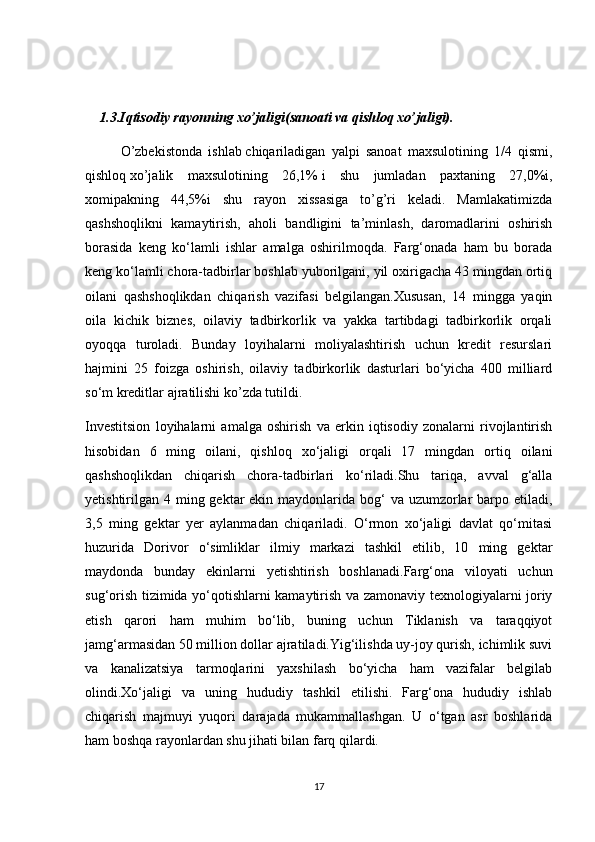 1.3.Iqtisodiy rayonning xo’jaligi(sanoati va qishloq xo’jaligi).
O’zbekistonda   ishlab   chiqariladigan   yalpi   sanoat   maxsulotining   1/4   qismi,
qishloq   xo’jalik   maxsulotining   26,1%   i   shu   jumladan   paxtaning   27,0%i,
xomipakning   44,5%i   shu   rayon   xissasiga   to’g’ri   keladi.   Mamlakatimizda
qashshoqlikni   kamaytirish,   aholi   bandligini   ta’minlash,   daromadlarini   oshirish
borasida   keng   ko‘lamli   ishlar   amalga   oshirilmoqda.   Farg‘onada   ham   bu   borada
keng ko‘lamli chora-tadbirlar boshlab yuborilgani, yil oxirigacha 43 mingdan ortiq
oilani   qashshoqlikdan   chiqarish   vazifasi   belgilangan.Xususan,   14   mingga   yaqin
oila   kichik   biznes,   oilaviy   tadbirkorlik   va   yakka   tartibdagi   tadbirkorlik   orqali
oyoqqa   turoladi.   Bunday   loyihalarni   moliyalashtirish   uchun   kredit   resurslari
hajmini   25   foizga   oshirish,   oilaviy   tadbirkorlik   dasturlari   bo‘yicha   400   milliard
so‘m kreditlar ajratilishi ko’zda tutildi.
Investitsion   loyihalarni   amalga   oshirish   va   erkin   iqtisodiy   zonalarni   rivojlantirish
hisobidan   6   ming   oilani,   qishloq   xo‘jaligi   orqali   17   mingdan   ortiq   oilani
qashshoqlikdan   chiqarish   chora-tadbirlari   ko‘riladi.Shu   tariqa,   avval   g‘alla
yetishtirilgan 4 ming gektar  ekin maydonlarida bog‘  va uzumzorlar  barpo etiladi,
3,5   ming   gektar   yer   aylanmadan   chiqariladi.   O‘rmon   xo‘jaligi   davlat   qo‘mitasi
huzurida   Dorivor   o‘simliklar   ilmiy   markazi   tashkil   etilib,   10   ming   gektar
maydonda   bunday   ekinlarni   yetishtirish   boshlanadi.Farg‘ona   viloyati   uchun
sug‘orish tizimida yo‘qotishlarni kamaytirish va zamonaviy texnologiyalarni joriy
etish   qarori   ham   muhim   bo‘lib,   buning   uchun   Tiklanish   va   taraqqiyot
jamg‘armasidan 50 million dollar ajratiladi.Yig‘ilishda uy-joy qurish, ichimlik suvi
va   kanalizatsiya   tarmoqlarini   yaxshilash   bo‘yicha   ham   vazifalar   belgilab
olindi.Xo‘jaligi   va   uning   hududiy   tashkil   etilishi.   Farg‘ona   hududiy   ishlab
chiqarish   majmuyi   yuqori   darajada   mukammallashgan.   U   o‘tgan   asr   boshlarida
ham boshqa rayonlardan shu jihati bilan farq qilardi.
17