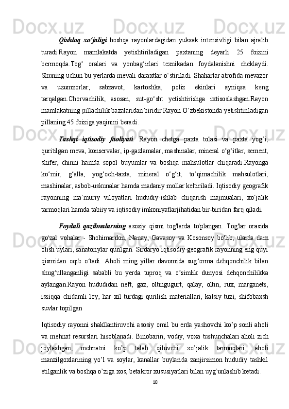 Qishloq   xo‘jaligi   boshqa   rayonlardagidan   yuksak   intensivligi   bilan   ajralib
turadi.Rayon   mamlakatda   yetishtiriladigan   paxtaning   deyarli   25   foizini
bermoqda.Tog‘   oralari   va   yonbag‘irlari   texnikadan   foydalanishni   cheklaydi.
Shuning uchun bu yerlarda mevali daraxtlar o‘stiriladi. Shaharlar atrofida mevazor
va   uzumzorlar,   sabzavot,   kartoshka,   poliz   ekinlari   ayniqsa   keng
tarqalgan.Chorvachilik,   asosan,   sut-go‘sht   yetishtirishga   ixtisoslashgan.Rayon
mamlakatning pillachilik bazalaridan biridir.Rayon O‘zbekistonda yetishtiriladigan
pillaning 45 foiziga yaqinini beradi.
Tashqi   iqtisodiy   faoliyati .   Rayon   chetga   paxta   tolasi   va   paxta   yog‘i,
quritilgan meva, konservalar, ip-gazlamalar, mashinalar, mineral o‘g‘itlar, sement,
shifer,   chinni   hamda   sopol   buyumlar   va   boshqa   mahsulotlar   chiqaradi.Rayonga
ko‘mir,   g‘alla,   yog‘och-taxta,   mineral   o‘g‘it,   to‘qimachilik   mahsulotlari,
mashinalar, asbob-uskunalar hamda madaniy mollar keltiriladi. Iqtisodiy geografik
rayonning   ma’muriy   viloyatlari   hududiy-ishlab   chiqarish   majmualari,   xo‘jalik
tarmoqlari hamda tabiiy va iqtisodiy imkoniyatlarjihatidan bir-biridan farq qiladi.
Foydali   qazilmalarning   asosiy   qismi   tog'larda   to'plangan.   Tog'lar   orasida
go'zal   vohalar   -   Shohimardon,   Nanay,   Gavasoy   va   Kosonsoy   bo'lib,   ularda   dam
olish uylari, sanatoriylar qurilgan. Sirdaryo iqtisodiy-geografik rayonning eng quyi
qismidan   oqib   o tadi.   Aholi   ming   yillar   davomida   sug orma   dehqonchilik   bilanʻ ʻ
shug ullanganligi   sababli   bu   yerda   tuproq   va   o simlik   dunyosi   dehqonchilikka	
ʻ ʻ
aylangan.Rayon   hududidan   neft,   gaz,   oltingugurt,   qalay,   oltin,   rux,   marganets,
issiqqa   chidamli   loy,   har   xil   turdagi   qurilish   materiallari,   kalsiy   tuzi,   shifobaxsh
suvlar topilgan
Iqtisodiy rayonni shakllantiruvchi  asosiy  omil  bu erda yashovchi  ko’p sonli  aholi
va   mehnat   resurslari   hisoblanadi.   Binobarin,   vodiy,   voxa   tushunchalari   aholi   zich
joylashgan ,   mehnatni   ko’p   talab   qiluvchi   xo’jalik   tarmoqlari,   aholi
manzilgoxlarining   yo’l   va   soylar,   kanallar   buylarida   zanjirsimon   hududiy   tashkil
etilganlik va boshqa o’ziga xos, betakror xususiyatlari bilan uyg’unlashib ketadi.
18