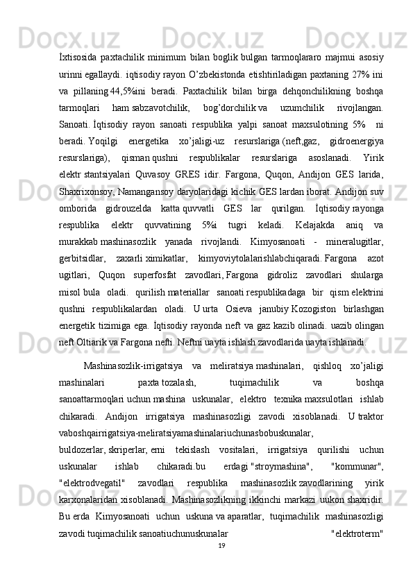 İxtisosida   paxtachilik   minimum   bilan   boglik   bulgan   tarmoqlararo   majmui   asosiy
urinni   egallaydi. iqtisodiy rayon O’zbekistonda etishtiriladigan paxtaning 27%  ini
va   pillaning   44,5%ini   beradi.   Paxtachilik   bilan   birga   dehqonchilikning   boshqa
tarmoqlari   ham   sabzavotchilik,   bog’dorchilik   va   uzumchilik   rivojlangan.
Sanoati.   İqtisodiy   rayon   sanoati   respublika   yalpi   sanoat   maxsulotining   5%     ni
beradi.   Yoqilgi   energetika   xo’jaligi-uz   resurslariga   (neft,gaz,   gidroenergiya
resurslariga),   qisman   qushni   respublikalar   resurslariga   asoslanadi.   Yirik
elektr   stantsiyalari   Quvasoy   GRES   idir.   Fargona,   Quqon,   Andijon   GES   larida,
Shaxrixonsoy, Namangansoy daryolaridagi kichik GES   lardan iborat. Andijon suv
omborida   gidrouzelda   katta   quvvatli   GES   lar   qurilgan.   İqtisodiy   rayonga
respublika   elektr   quvvatining   5%i   tugri   keladi.   Kelajakda   aniq   va
murakkab   mashinasozlik   yanada   rivojlandi.   Kimyosanoati   -   mineralugitlar,
gerbitsidlar,   zaxarli   ximikatlar,   kimyoviytolalarishlabchiqaradi.   Fargona   azot
ugitlari,   Quqon   superfosfat   zavodlari,   Fargona   gidroliz   zavodlari   shularga
misol   bula   oladi.   qurilish   materiallar   sanoati   respublikadaga   bir   qism   elektrini
qushni   respublikalardan   oladi.   U   urta   Osieva   janubiy   Kozogiston   birlashgan
energetik tizimiga  ega. İqtisodiy  rayonda neft  va  gaz kazib olinadi. uazib   olingan
neft Oltiarik va Fargona   nefti. Neftni uayta ishlash   zavodlarida uayta ishlanadi. 
Mashinasozlik-irrigatsiya   va   meliratsiya   mashinalari,   qishloq   xo’jaligi
mashinalari   paxta   tozalash,   tuqimachilik   va   boshqa
sanoat tarmoqlari   uchun   mashina   uskunalar ,   elektro   texnika   maxsulotlari   ishlab
chikaradi.   Andijon   irrigatsiya   mashinasozligi   zavodi   xisoblanadi.   U   traktor
vaboshqairrigatsiya-meliratsiyamashinalariuchunasbobuskunalar,
buldozerlar,   skriperlar,   erni   tekislash   vositalari,   irrigatsiya   qurilishi   uchun
uskunalar   ishlab   chikaradi.bu   erdagi   "stroymashina",   "kommunar",
"elektrodvegatil"   zavodlari   respublika   mashinasozlik   zavodlarining   yirik
karxonalaridan   xisoblanadi.   Mashinasozlikning   ikkinchi   markazi   uukon   shaxridir.
Bu   erda   Kimyosanoati   uchun   uskuna   va   aparatlar,   tuqimachilik   mashinasozligi
zavodi   tuqimachilik   sanoatiuchunuskunalar   "elektroterm"
19
