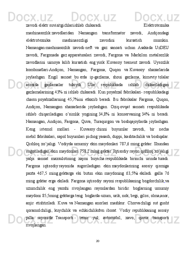 zavodi   elektr   suvisitgichlariishlab   chikaradi.   Elektrotexnika
mashinasozlik   zavodlaridan   Namangan   transformator   zavodi,   Andijondagi
elektrotexnika   mashinasozligi   zavodini   kursatish   mumkin.
Namangan   mashinasozlik   zavodi-neft   va   gaz   sanoati   uchun   Asakada   UzDEU
zavodi,   Fargonada   gaz   apparaturalari   zavodi,   Fargona   va   Markilon   metalsozlik
zavodlarini   uimoya   kilib   kursatish   eng   yirik   Kuvasoy   tsement   zavodi.   Uysozlik
kombinatlari-Andijon,   Namangan,   Fargona,   Quqon   va   Kuvasoy   shaxarlarida
joylashgan.   Engil   sanoat   bu   erda   ip-gazlama,   shoui   gazlama,   kimeviy   tolalar
asosida   gazlamalar   tukiydi.   Ular   respublikada   ishlab   chikariladigan
gazlamalarining 43%   ni ishlab chikaradi. Kun poyabzal fabrikalari- respublikadagi
charm   poyabzallarning   45,7%ini   etkazib   beradi.   Bu   fabrikalar   Fargona,   Quqon,
Andijon,   Namangan   shaxarlarida   joylashgan.   Oziq-ovqat   sanoati   respublikada
ishlab   chiqariladigan   o’simlik   yogining   34,8%   ni   konservaning   34%   ni   beradi.
Namangan,   Andijon,   Fargona,   Quva,   Turaqurgon   va   boshqajoylarda   joylashgan.
Keng   istemol   mollari   -   Kuvasoy   chinni   buyumlar   zavodi,   bir   necha
mebil   fabrikalari, sapol buyumlari pichog   yasash, duppi, kashtachilik va boshqalar.
Qishloq xo’jaligi. Vodiyda umumiy ekin maydonlari 787,6 ming gektar. Shundan
sugoriladigan ekin maydonlari 758,2 ming gektar. Iqtisodiy rayon qishloq xo’jaligi
yalpi   sanoat   maxsulotining   xajmi   buyicha   respublikada   birinchi   urinda   turadi.
Fargona   iqtisodiy   rayonida   sugoriladigan   ekin   maydonlarining   asosiy   qismiga
paxta   467,5   ming   gektarga   eki   butun   ekin   maydoning   63,5%i   ekiladi.   galla   76
ming gektar erga ekiladi. Fargona iqtisodiy   rayoni   respublikaning bogdorchilik   va
uzumchilik   eng   yaxshi   rivojlangan   rayonlardan   biridir.   boglarning   umumiy
maydoni   85,5ming gektarga teng. boglarda-uzum,   urik, nok, begi, gilos, olma,anor,
anjir   etishtiriladi.   Kuva   va   Namangan   anorlari   mashkur.   Chorvachiligi   sut   gusht
qoramolchiligi,   kuychilik   va   echkichilikdvn   iborat.   Vodiy   republikaning   asosiy
pilla   rayonidir.   Transporti   -   temir   yul,   avtomobil,   xavo,   quvur   transporti
rivojlangan.
20