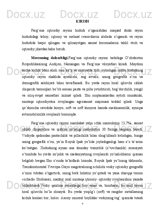 KIRISH
Farg’ona   iqtisodiy   rayoni   hududi   o’rganishdan   maqsad   shuki   rayon
hududidagi   tabiiy,   iqlimiy   va   mehnat   resusrslarini   alohida   o’rganish   va   rayon
hududida   barpo   qilingan   va   qilinayotgan   sanoat   korxonalarini   tahlil   etish   va
iqtisodiy jihatdan baho berish.
Mavzuning   dolzarbligi. Farg’ona   iqtisodiy   rayoni   tarkibiga   O’zbekiston
Respublikasining   Andijon ,   Namangan   va   Farg’ona   viloyatlari   kiradi.   Maydoni
ancha kichik lekin aholi soni ko’p va nixoyatda zich joylashgan ushbu hududning
iqtisodiy   rayon   shaklida   ajratilishi,   eng   avvalo,   uning   geografik   o’rni   va
demografik   salohiyati   bilan   tavsiflanadi.   Bu   yerda   rayon   hosil   qiluvchi   ishlab
chiqarish tarmoqlari bo’lib asosan paxta va pilla yetishtirish, bog’dorchilik, yengil
va   oziq-ovqat   sanoatlari   xizmat   qiladi.   Shu   nuqtai nazardan   aytish   mumkinki ,
mintaqa   iqtisodiyotini   rivojlangan   agrosanoat   majmuasi   tashkil   qiladi.   Unga
qo’shimcha   ravishda   kimyo,   neft   va   neft   kimyosi   hamda   mashinasozlik,   ayniqsa
avtomobilsozlik rivojlanib bormoqda.
Farg’ona   iqtisodiy   rayoni   mamlakat   yalpi   ichki   maxsulotini   23,7%i,   sanoat
ishlab   chiqarishini   va   qishloq   xo’jaligi   mahsulotini   30   foiziga   yaqinini   beradi.
Vodiyda   qadimdan   paxtachilik   va   pillachilik   bilan   shug’ullanib   kelishgan,   bunga
uning   geografik   o’rni,   ya’ni   Buyuk   Ipak   yo’lida   joylashganligi   ham   o’z   ta’sirini
ko’rsatgan.   Xududning   aynan   ana   shunday   tranzitlik   (o’tuvchanlik)   xususiyati
o’tmishda   bu   yerda   xo’jalik   va   madaniyatning   rivojlanish   yo’nalishlarini   qisman
belgilab   bergan.Shu   o’rinda   ta’kidlash   lozimki,   Buyuk   Ipak   yo’lining   tiklanishi,
Transkontinental Yevropa-Osiyo magistralining ochilishi vodiy iqtisodiy geografik
o’rnini   tubdan   o’zgartirdi,   uning   berk   holatini   yo’qotadi   va   yana   sharqqa   tomon
«ochadi». Shubxasiz ,  mazkur omil mintaqa ijtimoiy- iqtisodiy rivojlanishini yanada
tezlashtiradi.Vodiy   qazilma   resurslarga   boy   emas   va,   binobarin,   bu   omil   rayon
hosil   qiluvchi   bo’la   olmaydi.   Bu   yerda   yoqilg’i   (neft)   va   rangdor   metallarning
kichik konlari bor, holos. Asosiy mineral  boyliklar vodiyning tog’ qismida tutash
4 