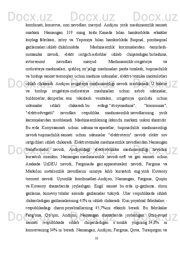 kombinati,   konserva,   non   zavodlari   mavjud.   Andijon   yirik   mashinasozlik   sanoati
markazi.   Namangan   319   ming   kishi.   Kanada   bilan   hamkorlikda   erkaklar
kuylagi   fabrikasi,   xitoy   va   Yaponiya   bilan   hamkorlikda   Baqmal,   pombaqmal
gazlamalari ishlab   chikilmokda.  Mashinasozlik   korxonalaridan   -tamirlash-
mexanika   zavodi,   elektr   isitgich   asboblar   ishlab   chiqaradigan   birlashma,
avtoremont   zavodlari   mavjud.   Mashinasozlik-irrigatsiya   va
meliratsiya   mashinalari,   qishloq   xo’jaligi   mashinalari   paxta   tozalash,   tuqimachilik
va boshqa sanoat tarmoqlari   uchun   mashina uskunalar , elektro texnika   maxsulotlari
ishlab chikaradi. Andijon irrigatsiya  mashinasozligi  zavodi  xisoblanadi.  U traktor
va   boshqa   irrigatsiya-meliratsiya   mashinalari   uchun   asbob   uskunalar,
buldozerlar,   skriperlar,   erni   tekislash   vositalari,   irrigatsiya   qurilishi   uchun
uskunalar   ishlab   chikaradi.bu   erdagi   "stroymashina",   "kommunar",
"elektrodvegatil"   zavodlari   respublika   mashinasozlik   zavodlarining   yirik
karxonalaridan   xisoblanadi.   Mashinasozlikning   ikkinchi   markazi   uukon   shaxridir.
Bu   erda   Kimyosanoati   uchun   uskuna   va   aparatlar,   tuqimachilik   mashinasozligi
zavodi   tuqimachilik   sanoati   uchun   uskunalar   "elektroterm"   zavodi   elektr   suv
isitgichlari ishlab   chikaradi. Elektrotexnika mashinasozlik   zavodlaridan Namangan
transformator   zavodi,   Andijondagi   elektrotexnika   mashinasozligi   zavodini
kursatish   mumkin.   Namangan   mashinasozlik   zavodi-neft   va   gaz   sanoati   uchun
Asakada   UzDEU   zavodi,   Fargonada   gaz   apparaturalari   zavodi,   Fargona   va
Markilon   metalsozlik   zavodlarini   uimoya   kilib   kursatish   eng   yirik   Kuvasoy
tsement   zavodi.   Uysozlik   kombinatlari-Andijon,   Namangan,   Fargona,   Quqon
va   Kuvasoy   shaxarlarida   joylashgan.   Engil   sanoat   bu   erda   ip-gazlama,   shoui
gazlama,   kimeviy   tolalar   asosida   gazlamalar   tukiydi.   Ular   respublikada   ishlab
chikariladigan gazlamalarining 43%   ni ishlab chikaradi. Kun poyabzal fabrikalari -
respublikadagi   charm   poyabzallarning   45,7%ini   etkazib   beradi.   Bu   fabrikalar
Farg’ona,   Qo’qon,   Andijon,   Namangan   shaxarlarida   joylashgan.   Oziq-ovqat
sanoati   respublikada   ishlab   chiqariladigan   o’simlik   yogining   34,8%   ni
konservaning   34% ni beradi. Namangan, Andijon, Fargona, Quva, Turaqurgon va
22
