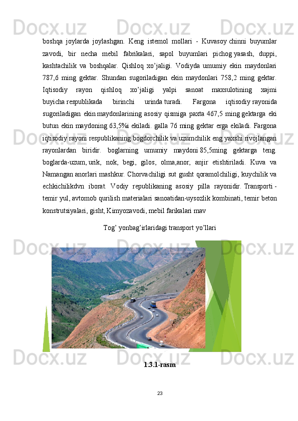 boshqa   joylarda   joylashgan.   Keng   istemol   mollari   -   Kuvasoy   chinni   buyumlar
zavodi,   bir   necha   mebil   fabrikalari,   sapol   buyumlari   pichog   yasash,   duppi,
kashtachilik   va   boshqalar.   Qishloq   xo’jaligi.   Vodiyda   umumiy   ekin   maydonlari
787,6   ming   gektar.   Shundan   sugoriladigan   ekin   maydonlari   758,2   ming   gektar.
Iqtisodiy   rayon   qishloq   xo’jaligi   yalpi   sanoat   maxsulotining   xajmi
buyicha   respublikada   birinchi   urinda   turadi.   Fargona   iqtisodiy   rayonida
sugoriladigan   ekin   maydonlarining   asosiy   qismiga   paxta   467,5   ming   gektarga   eki
butun ekin maydoning 63,5%i   ekiladi. galla 76 ming gektar erga ekiladi. Fargona
iqtisodiy rayoni   respublikaning bogdorchilik   va uzumchilik eng yaxshi rivojlangan
rayonlardan   biridir.   boglarning   umumiy   maydoni   85,5ming   gektarga   teng.
boglarda-uzum,   urik,   nok,   begi,   gilos,   olma,anor,   anjir   etishtiriladi.   Kuva   va
Namangan anorlari mashkur. Chorvachiligi sut gusht qoramolchiligi, kuychilik va
echkichilikdvn   iborat.   Vodiy   republikaning   asosiy   pilla   rayonidir.   Transporti   -
temir yul, avtomob qurilish materialari   sanoatidan-uysozlik kombinati, temir beton
konstrutsiyalari, gisht, Kimyozavodi, mebil   farikalari mav
Tog’ yonbag’irlaridagi transport yo’llari
1.3.1-rasm
23