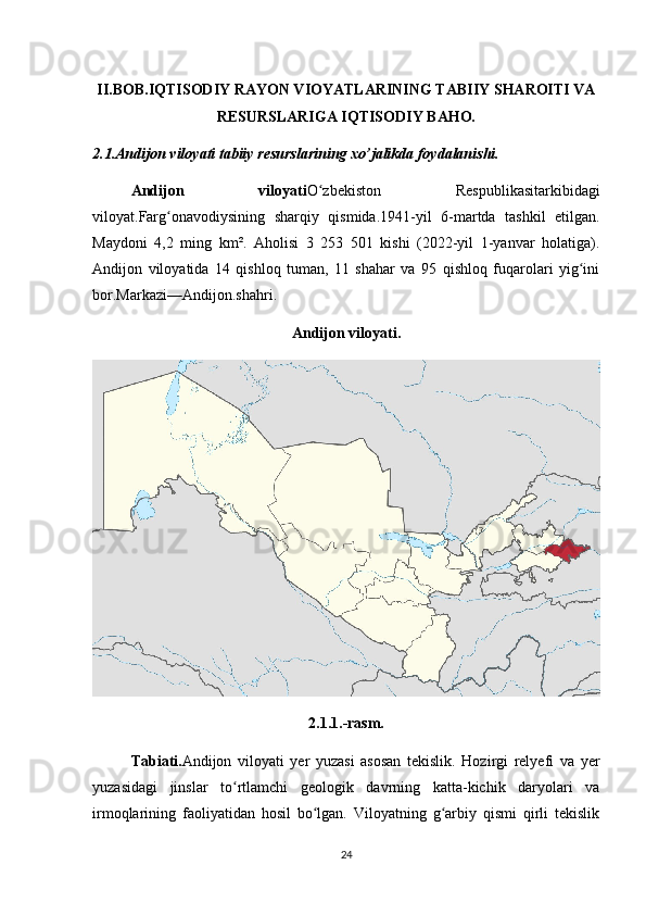 II.B OB.IQTISODIY RAYON VIOYATLARINING TABIIY SHAROITI VA
RESURSLARIGA IQTISODIY BAHO.
2.1.Andijon viloyati tabiiy resurslarining xo’jalikda foydalanishi.
Andijon   viloyati O zbekiston   Respublikasiʻ tarkibidagi
viloyat. Farg ona	
ʻ vodiysining   sharqiy   qismida.1941-yil   6-martda   tashkil   etilgan.
Maydoni   4,2   ming   km².   Aholisi   3   253   501   kishi   (2022-yil   1-yanvar   holatiga).
Andijon   viloyatida   14   qishloq   tuman,   11   shahar   va   95   qishloq   fuqarolari   yig ini	
ʻ
bor.Markazi— Andijon.shahri .
Andijon viloyati.
2.1.1.-rasm.
Tabiati. Andijon   viloyati   yer   yuzasi   asosan   tekislik.   Hozirgi   relyefi   va   yer
yuzasidagi   jinslar   to rtlamchi   geologik   davrning   katta-kichik   daryolari   va	
ʻ
irmoqlarining   faoliyatidan   hosil   bo lgan.   Viloyatning   g arbiy   qismi   qirli   tekislik	
ʻ ʻ
24
