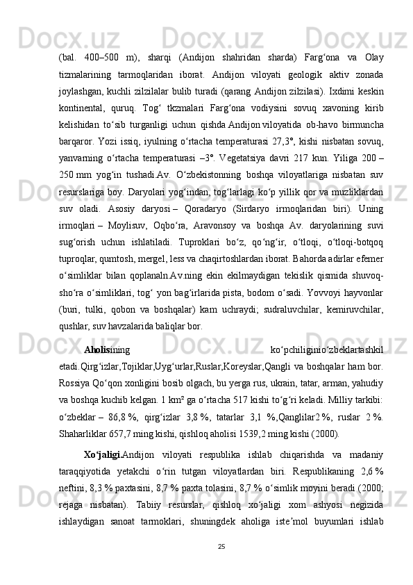 (bal.   400–500   m),   sharqi   ( Andijon   shahridan   sharda)   Farg ona   va   Olayʻ
tizmalarining   tarmoqlaridan   iborat.   Andijon   viloyati   geologik   aktiv   zonada
joylashgan, kuchli zilzilalar  bulib turadi (qarang   Andijon   zilzilasi). Ixdimi  keskin
kontinental,   quruq.   Tog   tkzmalari   Farg ona   vodiysini   sovuq   xavoning   kirib	
ʻ ʻ
kelishidan   to sib   turganligi   uchun   qishda	
ʻ   Andijon   viloyatida   ob-havo   birmuncha
barqaror.   Yozi   issiq,   iyulning   o rtacha   temperaturasi   27,3°,   kishi   nisbatan   sovuq,	
ʻ
yanvarning   o rtacha   temperaturasi   –3°.   Vegetatsiya   davri   217   kun.   Yiliga   200	
ʻ   –
250   mm   yog in   tushadi.Av.   O zbekistonning   boshqa   viloyatlariga   nisbatan   suv
ʻ ʻ
resurslariga boy.  Daryolari   yog indan,  tog larlagi   ko p  yillik  qor   va  muzliklardan	
ʻ ʻ ʻ
suv   oladi.   Asosiy   daryosi   –   Qoradaryo   (Sirdaryo   irmoqlaridan   biri).   Uning
irmoqlari   –   Moylisuv,   Oqbo ra,   Aravonsoy   va   boshqa   Av.   daryolarining   suvi	
ʻ
sug orish   uchun   ishlatiladi.   Tuproklari   bo z,   qo ng ir,   o tloqi,   o tloqi-botqoq	
ʻ ʻ ʻ ʻ ʻ ʻ
tuproqlar, qumtosh, mergel, less va chaqirtoshlardan iborat. Bahorda adirlar efemer
o simliklar   bilan   qoplanaln.Av.ning   ekin   ekilmaydigan   tekislik   qismida   shuvoq-	
ʻ
sho ra o simliklari, tog  yon bag irlarida pista, bodom o sadi.  Yovvoyi  hayvonlar	
ʻ ʻ ʻ ʻ ʻ
(buri,   tulki,   qobon   va   boshqalar)   kam   uchraydi;   sudraluvchilar,   kemiruvchilar,
qushlar, suv havzalarida baliqlar bor.
Aholis ining   ko pchiligini	
ʻ o zbeklar	ʻ tashkil
etadi. Qirg izlar	
ʻ , Tojiklar , Uyg urlar	ʻ , Ruslar , Koreyslar , Qangli   va   boshqalar   ham   bor.
Rossiya   Qo qon xonligini	
ʻ   bosib olgach, bu yerga rus, ukrain, tatar, arman, yahudiy
va boshqa kuchib kelgan. 1   km² ga o rtacha 517 kishi to g ri keladi. Milliy tarkibi:	
ʻ ʻ ʻ
o zbeklar	
ʻ   –   86,8   %,   qirg izlar   3,8	ʻ   %,   tatarlar   3,1   %, Qanglilar 2   %,   ruslar   2   %.
Shaharliklar 657,7 ming kishi, qishloq aholisi 1539,2 ming kishi (2000).
Xo jaligi	
ʻ . Andijon   viloyati   respublika   ishlab   chiqarishda   va   madaniy
taraqqiyotida   yetakchi   o rin   tutgan   viloyatlardan   biri.   Respublikaning   2,6	
ʻ   %
neftini, 8,3   % paxtasini, 8,7   % paxta tolasini, 8,7   % o simlik moyini beradi (2000;	
ʻ
rejaga   nisbatan).   Tabiiy   resurslar,   qishloq   xo jaligi   xom   ashyosi   negizida	
ʻ
ishlaydigan   sanoat   tarmoklari,   shuningdek   aholiga   iste mol   buyumlari   ishlab	
ʼ
25