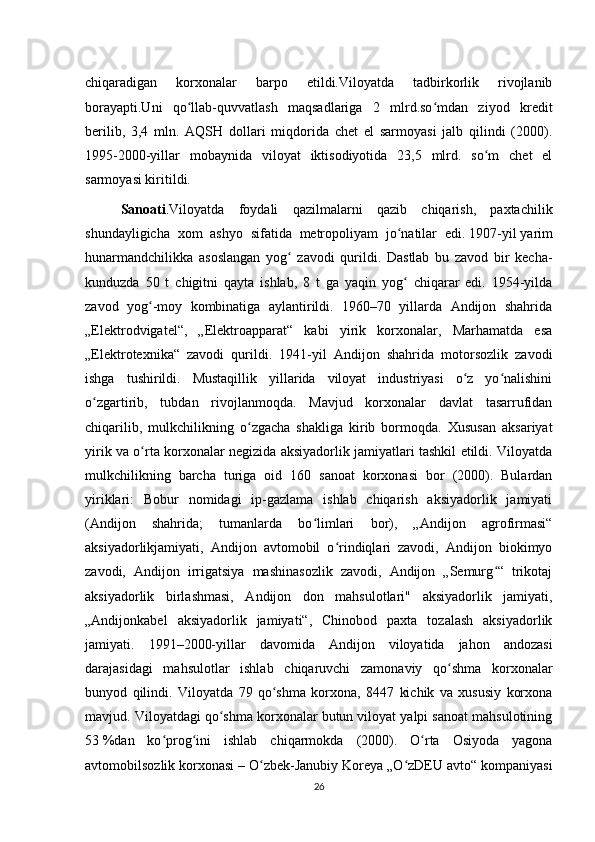 chiqaradigan   korxonalar   barpo   etildi.Viloyatda   tadbirkorlik   rivojlanib
borayapti.Uni   qo llab-quvvatlash   maqsadlariga   2   mlrd.so mdan   ziyod   kreditʻ ʻ
berilib,   3,4   mln.   AQSH   dollari   miqdorida   chet   el   sarmoyasi   jalb   qilindi   (2000).
1995-2000-yillar   mobaynida   viloyat   iktisodiyotida   23,5   mlrd.   so m   chet   el	
ʻ
sarmoyasi kiritildi.
Sanoati .Viloyatda   foydali   qazilmalarni   qazib   chiqarish,   paxtachilik
shundayligicha   xom   ashyo   sifatida   metropoliyam   jo natilar   edi.	
ʻ   1907-yil   yarim
hunarmandchilikka   asoslangan   yog   zavodi   qurildi.   Dastlab   bu   zavod   bir   kecha-	
ʻ
kunduzda   50   t   chigitni   qayta   ishlab,   8   t   ga   yaqin   yog   chiqarar   edi.   1954-yilda	
ʻ
zavod   yog -moy   kombinatiga   aylantirildi.   1960–70   yillarda   Andijon   shahrida	
ʻ
„Elektrodvigatel“,   „Elektroapparat“   kabi   yirik   korxonalar,   Marhamatda   esa
„Elektrotexnika“   zavodi   qurildi.   1941-yil   Andijon   shahrida   motorsozlik   zavodi
ishga   tushirildi.   Mustaqillik   yillarida   viloyat   industriyasi   o z   yo nalishini	
ʻ ʻ
o zgartirib,   tubdan   rivojlanmoqda.   Mavjud   korxonalar   davlat   tasarrufidan	
ʻ
chiqarilib,   mulkchilikning   o zgacha   shakliga   kirib   bormoqda.   Xususan   aksariyat	
ʻ
yirik va o rta korxonalar negizida aksiyadorlik jamiyatlari tashkil etildi. Viloyatda	
ʻ
mulkchilikning   barcha   turiga   oid   160   sanoat   korxonasi   bor   (2000).   Bulardan
yiriklari:   Bobur   nomidagi   ip-gazlama   ishlab   chiqarish   aksiyadorlik   jamiyati
(Andijon   shahrida;   tumanlarda   bo limlari   bor),   „Andijon   agrofirmasi“	
ʻ
aksiyadorlikjamiyati,   Andijon   avtomobil   o rindiqlari   zavodi,   Andijon   biokimyo	
ʻ
zavodi,   Andijon   irrigatsiya   mashinasozlik   zavodi,   Andijon   „Semurg “   trikotaj	
ʻ
aksiyadorlik   birlashmasi,   Andijon   don   mahsulotlari"   aksiyadorlik   jamiyati,
„Andijonkabel   aksiyadorlik   jamiyati“,   Chinobod   paxta   tozalash   aksiyadorlik
jamiyati.   1991–2000-yillar   davomida   Andijon   viloyatida   jahon   andozasi
darajasidagi   mahsulotlar   ishlab   chiqaruvchi   zamonaviy   qo shma   korxonalar	
ʻ
bunyod   qilindi.   Viloyatda   79   qo shma   korxona,   8447   kichik   va   xususiy   korxona	
ʻ
mavjud. Viloyatdagi qo shma korxonalar butun viloyat yalpi sanoat mahsulotining	
ʻ
53   %dan   ko prog ini   ishlab   chiqarmokda   (2000).   O rta   Osiyoda   yagona	
ʻ ʻ ʻ
avtomobilsozlik korxonasi   – O zbek-Janubiy Koreya „O zDEU avto“ kompaniyasi	
ʻ ʻ
26 