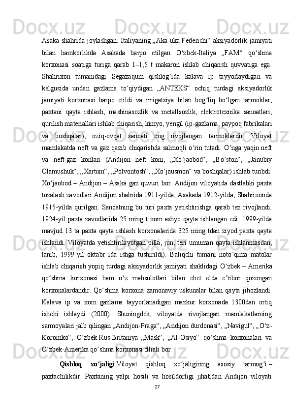 Asaka shahrida joylashgan. Italiyaning „Aka-uka Federichi“ aksiyadorlik jamiyati
bilan   hamkorlikda   Asakada   barpo   etilgan   O zbek-Italiya   „FAM“   qo shmaʻ ʻ
korxonasi   soatiga   turiga   qarab   1–1,5   t   makaron   ishlab   chiqarish   quvvatiga   ega.
Shahrixon   tumanidagi   Segazaqum   qishlog ida   kalava   ip   tayyorlaydigan   va	
ʻ
kelgusida   undan   gazlama   to qiydigan   „ANTEKS“   ochiq   turdagi   aksiyadorlik	
ʻ
jamiyati   korxonasi   barpo   etildi   va   irrigatsiya   bilan   bog liq   bo lgan   tarmoklar,	
ʻ ʻ
paxtani   qayta   ishlash,   mashinasozlik   va   metallsozlik,   elektrotexnika   sanoatlari,
qurilish materiallari ishlab chiqarish, kimyo, yengil (ip-gazlama, paypoq fabrikalari
va   boshqalar),   oziq-ovqat   sanoati   eng   rivojlangan   tarmoklardir.   Viloyat
mamlakatda neft va gaz qazib chiqarishda salmoqli o rin tutadi. O nga yaqin neft	
ʻ ʻ
va   neft-gaz   konlari   (Andijon   neft   koni,   „Xo jaobod“,   „Bo ston“,   „Janubiy	
ʻ ʻ
Olamushuk“, „Xartum“, „Polvontosh“, „Xo jausmon“ va boshqalar) ishlab turibdi.	
ʻ
Xo jaobod	
ʻ   –  Andijon   –  Asaka   gaz  quvuri   bor.  Andijon  viloyatida  dastlabki   paxta
tozalash zavodlari Andijon shahrida 1911-yilda, Asakada 1912-yilda, Shahrixonda
1915-yilda   qurilgan.   Sanoatning   bu   turi   paxta   yetishtirishga   qarab   tez   rivojlandi.
1924-yil  paxta  zavodlarida   25  ming  t  xom  ashyo   qayta  ishlangan   edi.  1999-yilda
mavjud 13 ta paxta qayta ishlash korxonalarida 325 ming tdan ziyod paxta qayta
ishlandi. Viloyatda yetishtirilayotgan pilla, jun, teri  umuman qayta ishlanmasdan,
lanib,   1999-yil   oktabr   ida   ishga   tushirildi).   Baliqchi   tumani   noto qima   matolar	
ʻ
ishlab chiqarish yopiq turdagi  aksiyadorlik jamiyati shaklidagi  O zbek	
ʻ   – Amerika
qo shma   korxonasi   ham   o z   mahsulotlari   bilan   chet   elda   e tibor   qozongan	
ʻ ʻ ʼ
korxonalardandir.   Qo shma   korxona   zamonaviy   uskunalar   bilan   qayta   jihozlandi.	
ʻ
Kalava   ip   va   xom   gazlama   tayyorlanadigan   mazkur   korxonada   1300dan   ortiq
ishchi   ishlaydi   (2000).   Shuningdek,   viloyatda   rivojlangan   mamlakatlarning
sarmoyalari jalb qilingan „Andijon-Praga“, „Andijon durdonasi“, „Navigul“, „O z-	
ʻ
Koromko“,   O zbek-Rus-Britaniya   „Mask“,   „Al-Osiyo“   qo shma   korxonalari   va	
ʻ ʻ
O zbek-Amerika qo shma korxonasi filiali bor.	
ʻ ʻ
Qishloq   xo jaligi	
ʻ .Viloyat   qishloq   xo jaligining   asosiy   tarmog i	ʻ ʻ   –
paxtachilikdir.   Paxtaning   yalpi   hosili   va   hosildorligi   jihatidan   Andijon   viloyati
27