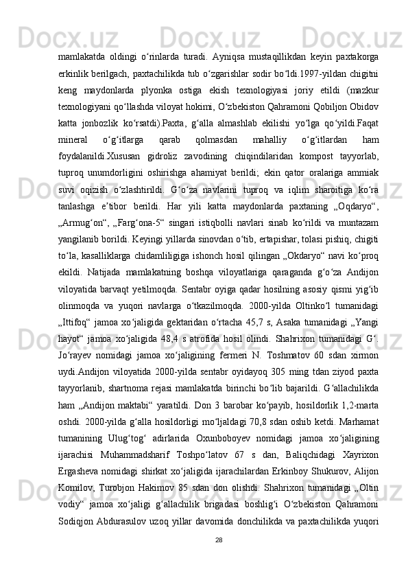 mamlakatda   oldingi   o rinlarda   turadi.   Ayniqsa   mustaqillikdan   keyin   paxtakorgaʻ
erkinlik berilgach, paxtachilikda tub o zgarishlar sodir bo ldi.1997-yildan chigitni	
ʻ ʻ
keng   maydonlarda   plyonka   ostiga   ekish   texnologiyasi   joriy   etildi   (mazkur
texnologiyani qo llashda viloyat hokimi, O zbekiston Qahramoni Qobiljon Obidov	
ʻ ʻ
katta   jonbozlik   ko rsatdi).Paxta,   g alla   almashlab   ekilishi   yo lga   qo yildi.Faqat	
ʻ ʻ ʻ ʻ
mineral   o g itlarga   qarab   qolmasdan   mahalliy   o g itlardan   ham	
ʻ ʻ ʻ ʻ
foydalanildi.Xususan   gidroliz   zavodining   chiqindilaridan   kompost   tayyorlab,
tuproq   unumdorligini   oshirishga   ahamiyat   berildi;   ekin   qator   oralariga   ammiak
suvi   oqizish   o zlashtirildi.   G o za   navlarini   tuproq   va   iqlim   sharoitiga   ko ra	
ʻ ʻ ʻ ʻ
tanlashga   e tibor   berildi.   Har   yili   katta   maydonlarda   paxtaning   „Oqdaryo“,	
ʼ
„Armug on“,   „Farg ona-5“   singari   istiqbolli   navlari   sinab   ko rildi   va   muntazam	
ʻ ʻ ʻ
yangilanib borildi. Keyingi yillarda sinovdan o tib, ertapishar, tolasi pishiq, chigiti	
ʻ
to la,  kasalliklarga  chidamliligiga ishonch  hosil  qilingan  „Okdaryo“ navi   ko proq	
ʻ ʻ
ekildi.   Natijada   mamlakatning   boshqa   viloyatlariga   qaraganda   g o za   Andijon	
ʻ ʻ
viloyatida   barvaqt   yetilmoqda.   Sentabr   oyiga   qadar   hosilning   asosiy   qismi   yig ib	
ʻ
olinmoqda   va   yuqori   navlarga   o tkazilmoqda.   2000-yilda   Oltinko l   tumanidagi	
ʻ ʻ
„Ittifoq“   jamoa   xo jaligida   gektaridan   o rtacha   45,7   s,   Asaka   tumanidagi   „Yangi	
ʻ ʻ
hayot“   jamoa   xo jaligida   48,4   s   atrofida   hosil   olindi.   Shahrixon   tumanidagi   G .
ʻ ʻ
Jo rayev   nomidagi   jamoa   xo jaligining   fermeri   N.   Toshmatov   60   sdan   xirmon	
ʻ ʻ
uydi.Andijon   viloyatida   2000-yilda   sentabr   oyidayoq   305   ming   tdan   ziyod   paxta
tayyorlanib,   shartnoma   rejasi   mamlakatda   birinchi   bo lib   bajarildi.   G allachilikda	
ʻ ʻ
ham   „Andijon   maktabi“   yaratildi.   Don   3   barobar   ko payib,   hosildorlik   1,2-marta
ʻ
oshdi. 2000-yilda g alla hosildorligi mo ljaldagi 70,8 sdan oshib ketdi. Marhamat	
ʻ ʻ
tumanining   Ulug tog   adirlarida   Oxunboboyev   nomidagi   jamoa   xo jaligining
ʻ ʻ ʻ
ijarachisi   Muhammadsharif   Toshpo latov   67   s   dan,   Baliqchidagi   Xayrixon	
ʻ
Ergasheva   nomidagi   shirkat   xo jaligida  ijarachilardan  Erkinboy  Shukurov,  Alijon	
ʻ
Komilov,   Turobjon   Hakimov   85   sdan   don   olishdi.   Shahrixon   tumanidagi   „Oltin
vodiy“   jamoa   xo jaligi   g allachilik   brigadasi   boshlig i   O zbekiston   Qahramoni	
ʻ ʻ ʻ ʻ
Sodiqjon   Abdurasulov   uzoq   yillar   davomida   donchilikda   va   paxtachilikda   yuqori
28 