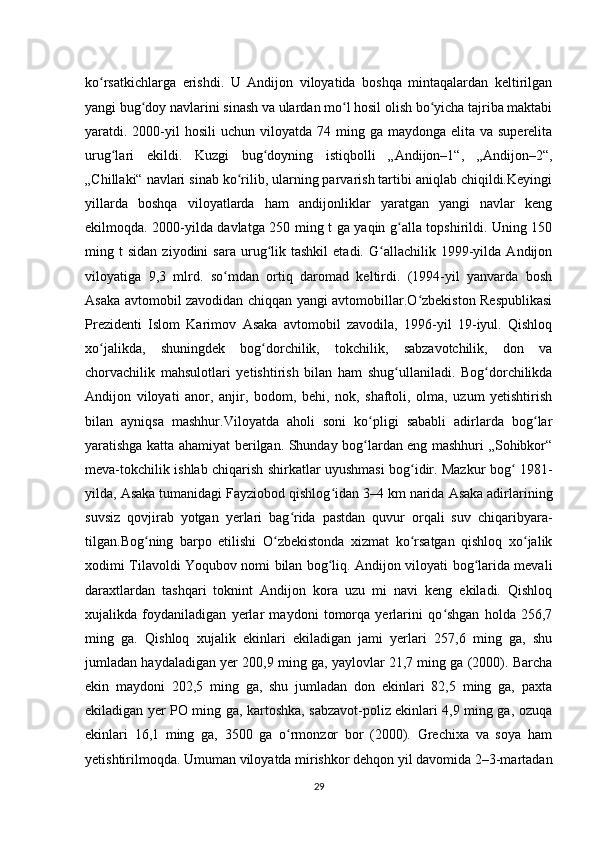 ko rsatkichlarga   erishdi.   U   Andijon   viloyatida   boshqa   mintaqalardan   keltirilganʻ
yangi bug doy navlarini sinash va ulardan mo l hosil olish bo yicha tajriba maktabi	
ʻ ʻ ʻ
yaratdi. 2000-yil   hosili   uchun viloyatda  74 ming  ga maydonga  elita  va superelita
urug lari   ekildi.   Kuzgi   bug doyning   istiqbolli   „Andijon–1“,   „Andijon–2“,	
ʻ ʻ
„Chillaki“ navlari sinab ko rilib, ularning parvarish tartibi aniqlab chiqildi.Keyingi	
ʻ
yillarda   boshqa   viloyatlarda   ham   andijonliklar   yaratgan   yangi   navlar   keng
ekilmoqda. 2000-yilda davlatga 250 ming t ga yaqin g alla topshirildi. Uning 150	
ʻ
ming  t   sidan   ziyodini   sara   urug lik  tashkil   etadi.   G allachilik  1999-yilda  Andijon	
ʻ ʻ
viloyatiga   9,3   mlrd.   so mdan   ortiq   daromad   keltirdi.   (1994-yil   yanvarda   bosh	
ʻ
Asaka avtomobil zavodidan chiqqan yangi avtomobillar.O zbekiston Respublikasi	
ʻ
Prezidenti   Islom   Karimov   Asaka   avtomobil   zavodila,   1996-yil   19-iyul.   Qishloq
xo jalikda,   shuningdek   bog dorchilik,   tokchilik,   sabzavotchilik,   don   va	
ʻ ʻ
chorvachilik   mahsulotlari   yetishtirish   bilan   ham   shug ullaniladi.   Bog dorchilikda	
ʻ ʻ
Andijon   viloyati   anor,   anjir,   bodom,   behi,   nok,   shaftoli,   olma,   uzum   yetishtirish
bilan   ayniqsa   mashhur.Viloyatda   aholi   soni   ko pligi   sababli   adirlarda   bog lar	
ʻ ʻ
yaratishga katta ahamiyat berilgan. Shunday bog lardan eng mashhuri „Sohibkor“
ʻ
meva-tokchilik ishlab chiqarish shirkatlar uyushmasi bog idir. Mazkur bog  1981-	
ʻ ʻ
yilda, Asaka tumanidagi Fayziobod qishlog idan 3–4	
ʻ   km narida Asaka adirlarining
suvsiz   qovjirab   yotgan   yerlari   bag rida   pastdan   quvur   orqali   suv   chiqaribyara-	
ʻ
tilgan.Bog ning   barpo   etilishi   O zbekistonda   xizmat   ko rsatgan   qishloq   xo jalik	
ʻ ʻ ʻ ʻ
xodimi Tilavoldi Yoqubov nomi bilan bog liq. Andijon viloyati bog larida mevali	
ʻ ʻ
daraxtlardan   tashqari   toknint   Andijon   kora   uzu   mi   navi   keng   ekiladi.   Qishloq
xujalikda   foydaniladigan   yerlar   maydoni   tomorqa   yerlarini   qo shgan   holda   256,7	
ʻ
ming   ga.   Qishloq   xujalik   ekinlari   ekiladigan   jami   yerlari   257,6   ming   ga,   shu
jumladan haydaladigan yer 200,9 ming ga, yaylovlar 21,7 ming ga (2000). Barcha
ekin   maydoni   202,5   ming   ga,   shu   jumladan   don   ekinlari   82,5   ming   ga,   paxta
ekiladigan yer PO ming ga, kartoshka, sabzavot-poliz ekinlari 4,9 ming ga, ozuqa
ekinlari   16,1   ming   ga,   3500   ga   o rmonzor   bor   (2000).   Grechixa   va   soya   ham	
ʻ
yetishtirilmoqda. Umuman viloyatda mirishkor dehqon yil davomida 2–3-martadan
29