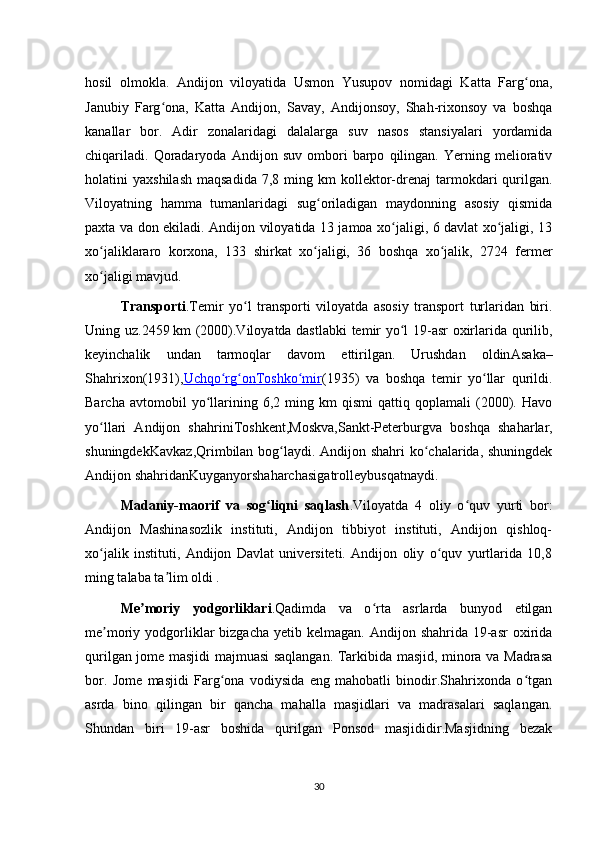 hosil   olmokla.   Andijon   viloyatida   Usmon   Yusupov   nomidagi   Katta   Farg ona,ʻ
Janubiy   Farg ona,   Katta   Andijon,   Savay,   Andijonsoy,   Shah-rixonsoy   va   boshqa	
ʻ
kanallar   bor.   Adir   zonalaridagi   dalalarga   suv   nasos   stansiyalari   yordamida
chiqariladi.   Qoradaryoda   Andijon   suv   ombori   barpo   qilingan.   Yerning   meliorativ
holatini   yaxshilash   maqsadida   7,8  ming  km  kollektor-drenaj  tarmokdari   qurilgan.
Viloyatning   hamma   tumanlaridagi   sug oriladigan   maydonning   asosiy   qismida	
ʻ
paxta va don ekiladi. Andijon viloyatida 13 jamoa xo jaligi, 6 davlat xo jaligi, 13	
ʻ ʻ
xo jaliklararo   korxona,   133   shirkat   xo jaligi,   36   boshqa   xo jalik,   2724   fermer	
ʻ ʻ ʻ
xo jaligi mavjud. 
ʻ
Transporti .Temir   yo l   transporti   viloyatda   asosiy   transport   turlaridan   biri.	
ʻ
Uning uz.2459   km (2000).Viloyatda dastlabki  temir yo l 19-asr oxirlarida qurilib,	
ʻ
keyinchalik   undan   tarmoqlar   davom   ettirilgan.   Urushdan   oldin Asaka –
Shahrixon (1931), Uchqo rg on	
ʻ ʻ    Toshko mir	ʻ    (1935)   va   boshqa   temir   yo llar   qurildi.	ʻ
Barcha   avtomobil   yo llarining   6,2  ming  km   qismi   qattiq  qoplamali   (2000).  Havo	
ʻ
yo llari   Andijon   shahrini	
ʻ Toshkent , Moskva , Sankt-Peterburg va   boshqa   shaharlar,
shuningdek Kavkaz , Qrim bilan bog laydi. Andijon shahri  ko chalarida, shuningdek	
ʻ ʻ
Andijon shahridan Kuyganyor shaharchasiga trolleybus qatnaydi.
Madaniy-maorif   va   sog liqni   saqlash	
ʻ .Viloyatda   4   oliy   o quv   yurti   bor:	ʻ
Andijon   Mashinasozlik   instituti,   Andijon   tibbiyot   instituti,   Andijon   qishloq-
xo jalik   instituti,   Andijon   Davlat   universiteti.   Andijon   oliy   o quv   yurtlarida   10,8	
ʻ ʻ
ming talaba ta lim oldi .	
ʼ
Me moriy   yodgorlikl	
ʼ ari .Qadimda   va   o rta   asrlarda   bunyod   etilgan	ʻ
me moriy yodgorliklar   bizgacha  yetib  kelmagan. Andijon  shahrida  19-asr   oxirida	
ʼ
qurilgan jome masjidi majmuasi saqlangan. Tarkibida masjid, minora va Madrasa
bor.   Jome   masjidi   Farg ona   vodiysida   eng   mahobatli   binodir.Shahrixonda   o tgan	
ʻ ʻ
asrda   bino   qilingan   bir   qancha   mahalla   masjidlari   va   madrasalari   saqlangan.
Shundan   biri   19-asr   boshida   qurilgan   Ponsod   masjididir.Masjidning   bezak
30