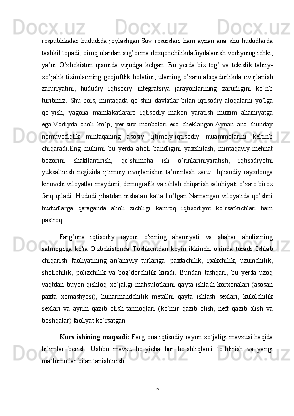 respublikalar   hududida   joylashgan.Suv   resurslari   ham   aynan   ana   shu   hududlarda
tashkil topadi, biroq ulardan sug’orma  dexqonchilikda foydalanish vodiyning ichki ,
ya’ni   O’zbekiston   qismida   vujudga   kelgan.   Bu   yerda   biz   tog’   va   tekislik   tabiiy-
xo’jalik tizimlarining geojuftlik holatini, ularning o’zaro   aloqadorlikda rivojlanish
zaruriyatini,   hududiy   iqtisodiy   integratsiya   jarayonlarining   zarurligini   ko’rib
turibmiz.   Shu   bois,   mintaqada   qo’shni   davlatlar   bilan   iqtisodiy   aloqalarni   yo’lga
qo’yish,   yagona   mamlakatlararo   iqtisodiy   makon   yaratish   muxim   ahamiyatga
ega.Vodiyda   aholi   ko’p,   yer-suv   manbalari   esa   cheklangan.Aynan   ana   shunday
nomuvofiqlik   mintaqaning   asosiy   ijtimoiy-iqtisodiy   muammolarini   keltirib
chiqaradi.Eng   muhimi   bu   yerda   aholi   bandligini   yaxshilash,   mintaqaviy   mehnat
bozorini   shakllantirish,   qo’shimcha   ish   o’rinlarini yaratish ,   iqtisodiyotni
yuksaltirish   negizida   ijtimoiy   rivojlanishni   ta’minlash   zarur.   Iqtisodiy   rayxdonga
kiruvchi viloyatlar maydoni, demografik va ishlab chiqarish salohiyati o’zaro biroz
farq   qiladi.   Hududi   jihatdan   nisbatan   katta   bo’lgan   Namangan   viloyatida   qo’shni
hududlarga   qaraganda   aholi   zichligi   kamroq   iqtisodiyot   ko’rsatkichlari   ham
pastroq.
Farg’ona   iqtisodiy   rayoni   o'zining   ahamiyati   va   shahar   aholisining
salmog'iga   ko'ra   O'zbekistonda   Toshkentdan   keyin   ikkinchi   o'rinda   turadi.   Ishlab
chiqarish   faoliyatining   an anaviy   turlariga:   paxtachilik,   ipakchilik,   uzumchilik,ʼ
sholichilik,   polizchilik   va   bog dorchilik   kiradi.   Bundan   tashqari,   bu   yerda   uzoq	
ʻ
vaqtdan   buyon   qishloq   xo jaligi   mahsulotlarini   qayta   ishlash   korxonalari   (asosan	
ʻ
paxta   xomashyosi),   hunarmandchilik   metallni   qayta   ishlash   sexlari,   kulolchilik
sexlari   va   ayrim   qazib   olish   tarmoqlari   (ko mir   qazib   olish,   neft   qazib   olish   va	
ʻ
boshqalar) faoliyat ko rsatgan.	
ʻ
Kurs ishining maqsadi:   Farg`ona iqtisodiy rayon xo`jaligi mavzusi haqida
bilimlar   berish.   Ushbu   mavzu   bo`yicha   bor   bo`shliqlarni   to`ldirish   va   yangi
ma`lumotlar bilan tanishtirish.
5 