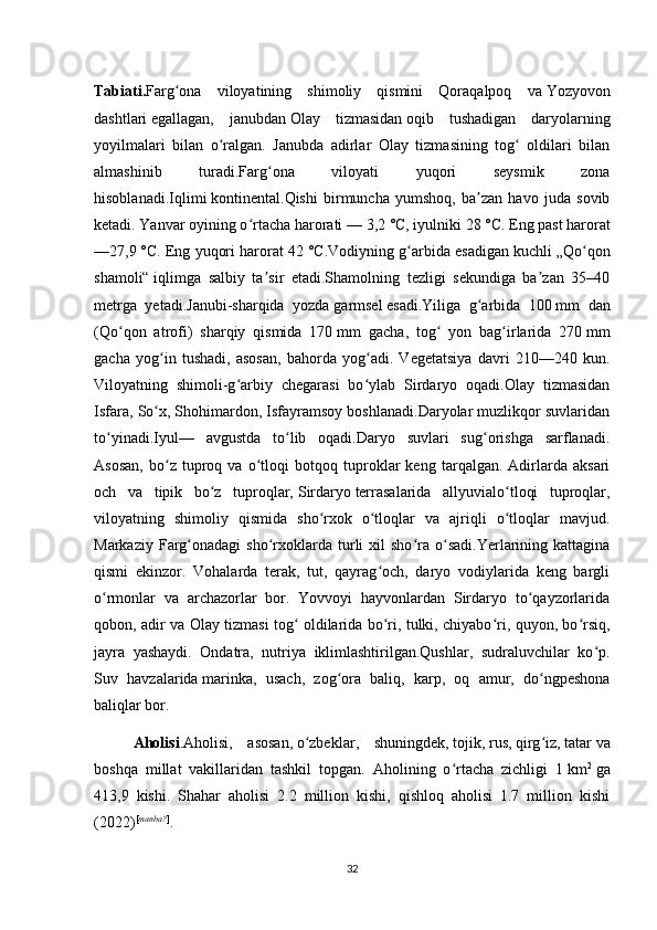 Tabiati. Farg ona   viloyatining   shimoliy   qismini   Qoraqalpoq   vaʻ   Yozyovon
dashtlari   egallagan,   janubdan   Olay   tizmasidan   oqib   tushadigan   daryolarning
yoyilmalari   bilan   o ralgan.   Janubda   adirlar   Olay   tizmasining   tog   oldilari   bilan	
ʻ ʻ
almashinib   turadi.Farg ona   viloyati   yuqori   seysmik   zona	
ʻ
hisoblanadi.Iqlimi   kontinental .Qishi   birmuncha   yumshoq,   ba zan   havo   juda   sovib	
ʼ
ketadi. Yanvar oyining o rtacha harorati	
ʻ   — 3,2   °C, iyulniki 28   °C. Eng past harorat
—27,9   °C. Eng yuqori harorat 42   °C.Vodiyning g arbida esadigan kuchli	
ʻ   „Qo qon	ʻ
shamoli“   iqlimga   salbiy   ta sir   etadi.Shamolning   tezligi   sekundiga   ba zan   35–40	
ʼ ʼ
metrga   yetadi.Janubi-sharqida   yozda   garmsel   esadi.Yiliga   g arbida   100	
ʻ   mm   dan
(Qo qon   atrofi)   sharqiy   qismida   170	
ʻ   mm   gacha,   tog   yon   bag irlarida   270	ʻ ʻ   mm
gacha   yog in   tushadi,   asosan,   bahorda   yog adi.   Vegetatsiya   davri   210—240   kun.	
ʻ ʻ
Viloyatning   shimoli-g arbiy   chegarasi   bo ylab   Sirdaryo   oqadi.Olay   tizmasidan	
ʻ ʻ
Isfara, So x, Shohimardon, Isfayramsoy boshlanadi.Daryolar muzlikqor suvlaridan	
ʻ
to yinadi.Iyul—   avgustda   to lib   oqadi.Daryo   suvlari   sug orishga   sarflanadi.	
ʻ ʻ ʻ
Asosan,   bo z   tuproq   va   o tloqi   botqoq   tuproklar   keng   tarqalgan.   Adirlarda   aksari	
ʻ ʻ
och   va   tipik   bo z   tuproqlar,	
ʻ   Sirdaryo   terrasalarida   allyuvialo tloqi   tuproqlar,	ʻ
viloyatning   shimoliy   qismida   sho rxok   o tloqlar   va   ajriqli   o tloqlar   mavjud.	
ʻ ʻ ʻ
Markaziy  Farg onadagi   sho rxoklarda  turli   xil  sho ra  o sadi.Yerlarining  kattagina	
ʻ ʻ ʻ ʻ
qismi   ekinzor.   Vohalarda   terak,   tut,   qayrag och,   daryo   vodiylarida   keng   bargli	
ʻ
o rmonlar   va   archazorlar   bor.   Yovvoyi   hayvonlardan   Sirdaryo   to qayzorlarida	
ʻ ʻ
qobon, adir va Olay tizmasi tog  oldilarida bo ri, tulki, chiyabo ri, quyon, bo rsiq,	
ʻ ʻ ʻ ʻ
jayra   yashaydi.   Ondatra,   nutriya   iklimlashtirilgan.Qushlar,   sudraluvchilar   ko p.	
ʻ
Suv   havzalarida   marinka ,   usach,   zog ora   baliq,   karp,   oq   amur,   do ngpeshona	
ʻ ʻ
baliqlar bor.
Aholisi .Aholisi,   asosan,   o zbeklar	
ʻ ,   shuningdek,   tojik ,   rus ,   qirg iz	ʻ ,   tatar   va
boshqa   millat   vakillaridan   tashkil   topgan.   Aholining   o rtacha   zichligi   1	
ʻ   km 2
  ga
413,9   kishi.   Shahar   aholisi   2.2   million   kishi,   qishloq   aholisi   1.7   million   kishi
(2022) [ manba? ]
.
32 