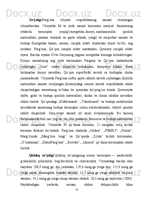 Xo jaligiʻ . Farg ona   viloyati   respublikaning   sanoati   rivojlangan	ʻ
viloyatlaridan.   Viloyatda   86   ta   yirik   sanoat   korxonasi   mavjud.   Sanoatining
yetakchi   tarmoqlari:   yoqilg ienergetika,	
ʻ   kimyo ,   mashinasozlik ,   qurilish
materiallari,   paxtani   tozalash   va   qayta   ishlash,   yengil   va   oziqovkat   sanoati   va
boshqa   Energetika   bazasi,   asosan,   issiqlik   elektr   styalardan   iborat   bo lib,   eng	
ʻ
yiriklari:   Farg ona,   Qo qon   issiqlik   elektr   markazlari,   Quvasoy   issiqlik   elektr	
ʻ ʻ
styasi.   Barcha   styalar   O rta   Osiyoning   yagona   energetika   tizimiga   birlashtirilgan.	
ʻ
Kimyo   sanoatining   eng   yirik   korxonalari   Fargona   va   Qo qon   shaharlarida	
ʻ
joylashgan.   „Azot“   ishlab   chiqarish   birlashmasi,   kimyoviy   tolalar,   furan
birikmalari   kimyo   zavodlari,   Qo qon   superfosfat   zavodi   va   boshqalar   shular	
ʻ
jumlasidandir. Viloyatda Farg ona neftni qayta ishlash zavodi joylashgan.Qurilish	
ʻ
materiallari   sanoati   rivojlangan.Quvasoydagi   sement   zavodi   respublikada   ishlab
chiqariladigan   sementning   to rtdan   bir   qismidan   ko prog ini   beradi.   Quvasoyda
ʻ ʻ ʻ
shifer,   gisht   va   boshqa   qurilish   materiallari,   shisha   va   chinni   idishlar   zavodlari
ishlab   turibdi.   Qo qondagi   „Elektromash“,   „Tekstilmash“   va   boshqa   metallsozlik	
ʻ
zavodlarida   sanoatning   boshqa   tarmoqlari   uchun   asbobuskunalar,   ehtiyot   qismlar
ishlab   chiqariladi.   Oziq-ovqat   sanoati   yil   sayin   rivojlanmoqda.   Bu   tarmoq
korxonalarida turli nav yog lar, un, non, makaron, konserva va boshqa mahsulotlar	
ʻ
ishlab   chiqariladi.   Viloyatda   84   qo shma   korxona,   22   mingdan   ortiq   kichik	
ʻ
korxona   faoliyat   ko rsatadi.   Farg ona   shahrida   „Nodira“,   „PSMK3“,   „Polina“;	
ʻ ʻ
Marg ilonda   „Marg ilon   tongi“   va   Qo qonda   „Zilola“   kichik   korxonalar,	
ʻ ʻ ʻ
„O zsalaman“, „KabulFarg ona“, „Besteks“, „Ishonch“ qo shma korxonalari ishlab	
ʻ ʻ ʻ
turibdi.
Qishloq   xo jaligi	
ʻ .Qishloq   xo jaligining   asosiy   tarmoqlari	ʻ   —   paxtachilik,
g allachilik,   pillachilik,   bog dorchilik   va   chorvachilik.   Viloyatdagi   barcha   ekin	
ʻ ʻ
maydoni  288,9 ming ga, shu jumladan, 129,6 ming ga yerga don, 115,9 ming ga
yerga   paxta,   shuningdek,   texnika   ekinlari,   11,7   ming   ga   yerga   sabzavot   va   poliz
ekinlari, 24,1 ming ga yerga ozuqa ekinlari ekiladi. 20,3 ming ga yaylovlar (2004).
Haydaladigan   yerlarda,   asosan,   obikor   dehqonchilik   bilan
33