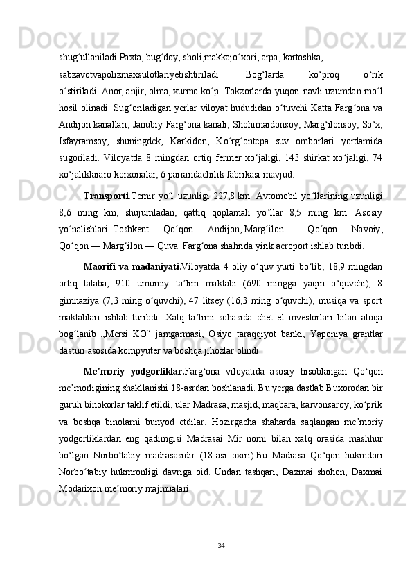 shug ullaniladi.ʻ Paxta ,   bug doy	ʻ ,   sholi , makkajo xori	ʻ ,   arpa ,   kartoshka ,
sabzavotvapolizmaxsulotlariyetishtiriladi.   Bog larda   ko proq   o rik	
ʻ ʻ ʻ
o stiriladi.	
ʻ   Anor ,   anjir ,   olma ,   xurmo   ko p. Tokzorlarda yuqori navli uzumdan mo l	ʻ ʻ
hosil  olinadi. Sug oriladigan yerlar viloyat  hududidan o tuvchi  Katta Farg ona va	
ʻ ʻ ʻ
Andijon kanallari, Janubiy Farg ona kanali, Shohimardonsoy, Marg ilonsoy, So x,	
ʻ ʻ ʻ
Isfayramsoy,   shuningdek,   Karkidon,   Ko rg ontepa   suv   omborlari   yordamida	
ʻ ʻ
sugoriladi.   Viloyatda   8   mingdan   ortiq   fermer   xo jaligi,   143   shirkat   xo jaligi,   74	
ʻ ʻ
xo jaliklararo korxonalar, 6 parrandachilik fabrikasi mavjud.	
ʻ
Transporti .Temir   yo l   uzunligi   227,8	
ʻ   km.   Avtomobil   yo llarining   uzunligi	ʻ
8,6   ming   km,   shujumladan,   qattiq   qoplamali   yo llar   8,5   ming   km.   Asosiy	
ʻ
yo nalishlari:	
ʻ   Toshkent   —   Qo qon	ʻ   —   Andijon ,   Marg ilon	ʻ   —   Qo qon	ʻ   —   Navoiy ,
Qo qon	
ʻ   — Marg ilon	ʻ   —   Quva . Farg ona shahrida yirik aeroport ishlab turibdi.	ʻ
Maorifi   va   madaniyati . Viloyatda   4   oliy   o quv   yurti   bo lib,   18,9   mingdan	
ʻ ʻ
ortiq   talaba,   910   umumiy   ta lim   maktabi   (690   mingga   yaqin   o quvchi),   8	
ʼ ʻ
gimnaziya   (7,3   ming   o quvchi),   47   litsey   (16,3   ming   o quvchi),   musiqa   va   sport	
ʻ ʻ
maktablari   ishlab   turibdi.   Xalq   ta limi   sohasida   chet   el   investorlari   bilan   aloqa	
ʼ
bog lanib   „Mersi   KO“   jamgarmasi,   Osiyo   taraqqiyot   banki,   Yaponiya   grantlar	
ʻ
dasturi asosida kompyuter va boshqa jihozlar olindi.
Me moriy   yodgorliklar.	
ʼ Farg ona   viloyatida   asosiy   hisoblangan   Qo qon	ʻ ʻ
me morligining shakllanishi 18-asrdan boshlanadi. Bu yerga dastlab Buxorodan bir	
ʼ
guruh binokorlar taklif etildi, ular Madrasa, masjid, maqbara, karvonsaroy, ko prik	
ʻ
va   boshqa   binolarni   bunyod   etdilar.   Hozirgacha   shaharda   saqlangan   me moriy	
ʼ
yodgorliklardan   eng   qadimgisi   Madrasai   Mir   nomi   bilan   xalq   orasida   mashhur
bo lgan   Norbo tabiy   madrasasidir   (18-asr   oxiri).Bu   Madrasa   Qo qon   hukmdori	
ʻ ʻ ʻ
Norbo tabiy   hukmronligi   davriga   oid.   Undan   tashqari,   Daxmai   shohon,   Daxmai	
ʻ
Modarixon me moriy majmualari 	
ʼ
34
