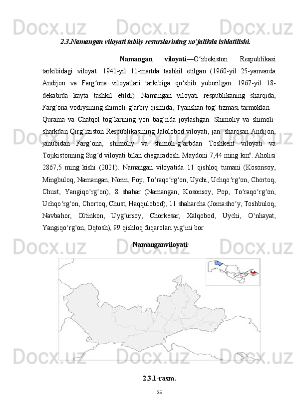 2.3 . Namangan viloyati  tabiiy resurslarining xo’jalikda ishlatilishi.
Namangan   viloyati — O zbekiston   Respublikasiʻ
tarkibidagi   viloyat.   1941-yil   11-martda   tashkil   etilgan   (1960-yil   25-yanvarda
Andijon   va   Farg ona   viloyatlari   tarkibiga   qo shib   yuborilgan.   1967-yil   18-	
ʻ ʻ
dekabrda   kayta   tashkil   etildi).   Namangan   viloyati   respublikaning   sharqida,
Farg ona vodiysining shimoli-g arbiy qismida, Tyanshan tog  tizmasi tarmoklari –	
ʻ ʻ ʻ
Qurama   va   Chatqol   tog larining   yon   bag rida   joylashgan.   Shimoliy   va   shimoli-	
ʻ ʻ
sharkdan Qirg iziston Respublikasining Jalolobod viloyati, jan.-sharqsan Andijon,	
ʻ
janubidan   Farg ona,   shimoliy   va   shimoli-g arbdan   Toshkent   viloyati   va	
ʻ ʻ
Tojikistonning Sug d viloyati bilan chegaradosh. Maydoni 7,44 ming km². Aholisi	
ʻ
2867,5   ming   kishi   (2021).   Namangan   viloyatida   11   qishloq   tumani   (Kosonsoy,
Mingbuloq, Namangan, Norin, Pop, To raqo rg on, Uychi, Uchqo rg on, Chortoq,	
ʻ ʻ ʻ ʻ ʻ
Chust,   Yangiqo rg on),   8   shahar   (Namangan,   Kosonsoy,   Pop,   To raqo rg on,	
ʻ ʻ ʻ ʻ ʻ
Uchqo rg on, Chortoq, Chust, Haqqulobod), 11 shaharcha (Jomasho y, Toshbuloq,	
ʻ ʻ ʻ
Navbahor,   Oltinkon,   Uyg ursoy,   Chorkesar,   Xalqobod,   Uychi,   O nhayat,	
ʻ ʻ
Yangiqo rg on, Oqtosh), 99 qishloq fuqarolari yig ini bor	
ʻ ʻ ʻ
. Namangan viloyati
2.3.1-rasm.
35