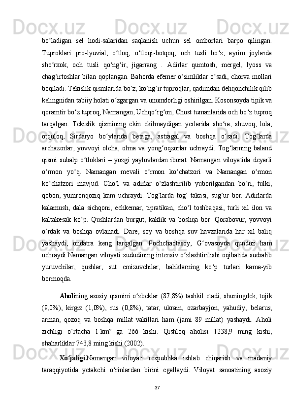 bo ladigan   sel   hodi-salaridan   saqlanish   uchun   sel   omborlari   barpo   qilingan.ʻ
Tuproklari   pro-lyuvial,   o tloq,   o tloqi-botqoq,   och   tusli   bo z,   ayrim   joylarda	
ʻ ʻ ʻ
sho rxok,   och   tusli   qo ng ir,   jigarrang   .   Adirlar   qumtosh,   mergel,   lyoss   va	
ʻ ʻ ʻ
chag irtoshlar bilan qoplangan. Bahorda efemer o simliklar o sadi, chorva mollari
ʻ ʻ ʻ
boqiladi. Tekislik qismlarida bo z, ko ng ir tuproqlar, qadimdan dehqonchilik qilib	
ʻ ʻ ʻ
kelingnidan tabiiy holati o zgargan va unumdorligi oshirilgan. Kosonsoyda tipik va	
ʻ
qoramtir bo z tuproq, Namangan, Uchqo rg on, Chust tumanlarida och bo z tuproq	
ʻ ʻ ʻ ʻ
tarqalgan.   Tekislik   qismining   ekin   ekilmaydigan   yerlarida   sho ra,   shuvoq,   lola,	
ʻ
otquloq,   Sirdaryo   bo ylarida   betaga,   astragal   va   boshqa   o sadi.   Tog larda	
ʻ ʻ ʻ
archazorlar,   yovvoyi   olcha,   olma   va   yong oqzorlar   uchraydi.   Tog larning   baland	
ʻ ʻ
qismi  subalp   o tloklari   –  yozgi   yaylovlardan   iborat.  Namangan   viloyatida  deyarli	
ʻ
o rmon   yo q.   Namangan   mevali   o rmon   ko chatzori   va   Namangan   o rmon	
ʻ ʻ ʻ ʻ ʻ
ko chatzori   mavjud.   Cho l   va   adirlar   o zlashtirilib   yuborilgandan   bo ri,   tulki,
ʻ ʻ ʻ ʻ
qobon,   yumronqoziq   kam   uchraydi.   Tog larda   tog   takasi,   sug ur   bor.   Adirlarda	
ʻ ʻ ʻ
kalamush,   dala   sichqoni,   echkemar,   tipratikan,   cho l   toshbaqasi,   turli   xil   ilon   va	
ʻ
kaltakesak   ko p.   Qushlardan   burgut,   kaklik   va   boshqa   bor.   Qorabovur,   yovvoyi	
ʻ
o rdak   va   boshqa   ovlanadi.   Dare,   soy   va   boshqa   suv   havzalarida   har   xil   baliq	
ʻ
yashaydi,   ondatra   keng   tarqalgan.   Pochchaotasoy,   G ovasoyda   qunduz   ham	
ʻ
uchraydi.Namangan viloyati xududining intensiv o zlashtirilishi oqibatida sudralib	
ʻ
yuruvchilar,   qushlar,   sut   emizuvchilar,   baliklarning   ko p   turlari   kama-yib	
ʻ
bormoqda.
Aholi ning asosiy qismini o zbeklar (87,8%) tashkil  etadi, shuningdek, tojik	
ʻ
(9,0%),   kirgiz   (1,0%),   rus   (0,8%),   tatar,   ukrain,   ozarbayjon,   yahudiy,   belarus,
arman,   qozoq   va   boshqa   millat   vakillari   ham   (jami   89   millat)   yashaydi.   Aholi
zichligi   o rtacha   1	
ʻ   km²   ga   266   kishi.   Qishloq   aholisi   1238,9   ming   kishi,
shaharliklar 743,8 ming kishi (2002).
Xo jaligi
ʻ . Namangan   viloyati   respublika   ishlab   chiqarish   va   madaniy
taraqqiyotida   yetakchi   o rinlardan   birini   egallaydi.   Viloyat   sanoatining   asosiy	
ʻ
37