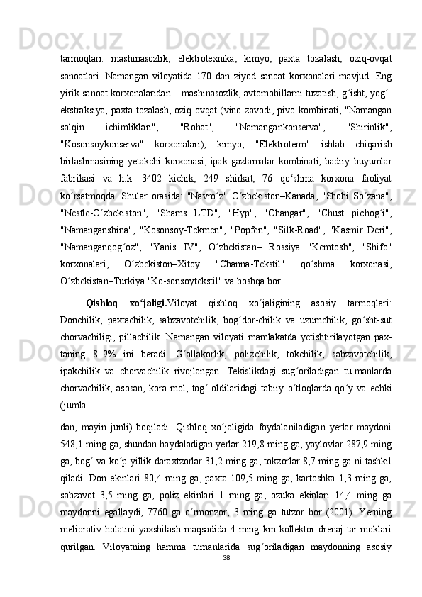 tarmoqlari:   mashinasozlik,   elektrotexnika,   kimyo,   paxta   tozalash,   oziq-ovqat
sanoatlari.   Namangan   viloyatida   170   dan   ziyod   sanoat   korxonalari   mavjud.   Eng
yirik sanoat korxonalaridan – mashinasozlik, avtomobillarni tuzatish, g isht, yog -ʻ ʻ
ekstraksiya,  paxta  tozalash,  oziq-ovqat   (vino  zavodi, pivo  kombinati, "Namangan
salqin   ichimliklari",   "Rohat",   "Namangankonserva",   "Shirinlik",
"Kosonsoykonserva"   korxonalari),   kimyo,   "Elektroterm"   ishlab   chiqarish
birlashmasining   yetakchi   korxonasi,   ipak   gazlamalar   kombinati,   badiiy   buyumlar
fabrikasi   va   h.k.   3402   kichik,   249   shirkat,   76   qo shma   korxona   faoliyat	
ʻ
ko rsatmoqda.   Shular   orasida:   "Navro z"   O zbekiston–Kanada,   "Shohi   So zana",	
ʻ ʻ ʻ ʻ
"Nestle-O zbekiston",   "Shams   LTD",   "Hyp",   "Ohangar",   "Chust   pichog i",	
ʻ ʻ
"Namanganshina",   "Kosonsoy-Tekmen",   "Popfen",   "Silk-Road",   "Kasmir   Deri",
"Namanganqog oz",   "Yanis   IV",   O zbekistan–   Rossiya   "Kemtosh",   "Shifo"	
ʻ ʻ
korxonalari,   O zbekiston–Xitoy   "Channa-Tekstil"   qo shma   korxonasi,	
ʻ ʻ
O zbekistan–Turkiya "Ko-sonsoytekstil" va boshqa bor.	
ʻ
Qishloq   xo jaligi	
ʻ . Viloyat   qishloq   xo jaligining   asosiy   tarmoqlari:	ʻ
Donchilik,   paxtachilik,   sabzavotchilik,   bog dor-chilik   va   uzumchilik,   go sht-sut	
ʻ ʻ
chorvachiligi,   pillachilik.   Namangan   viloyati   mamlakatda   yetishtirilayotgan   pax-
taning   8–9%   ini   beradi.   G allakorlik,   polizchilik,   tokchilik,   sabzavotchilik,	
ʻ
ipakchilik   va   chorvachilik   rivojlangan.   Tekislikdagi   sug oriladigan   tu-manlarda	
ʻ
chorvachilik,   asosan,   kora-mol,   tog   oldilaridagi   tabiiy   o tloqlarda   qo y   va   echki	
ʻ ʻ ʻ
(jumla
dan,   mayin   junli)   boqiladi.   Qishloq   xo jaligida   foydalaniladigan   yerlar   maydoni	
ʻ
548,1 ming ga, shundan haydaladigan yerlar 219,8 ming ga, yaylovlar 287,9 ming
ga, bog  va ko p yillik daraxtzorlar 31,2 ming ga, tokzorlar 8,7 ming ga ni tashkil	
ʻ ʻ
qiladi.   Don   ekinlari   80,4   ming   ga,   paxta   109,5   ming   ga,   kartoshka   1,3   ming   ga,
sabzavot   3,5   ming   ga,   poliz   ekinlari   1   ming   ga,   ozuka   ekinlari   14,4   ming   ga
maydonni   egallaydi,   7760   ga   o rmonzor,   3   ming   ga   tutzor   bor   (2001).   Yerning	
ʻ
meliorativ   holatini   yaxshilash   maqsadida   4   ming   km   kollektor   drenaj   tar-moklari
qurilgan.   Viloyatning   hamma   tumanlarida   sug oriladigan   maydonning   asosiy	
ʻ
38