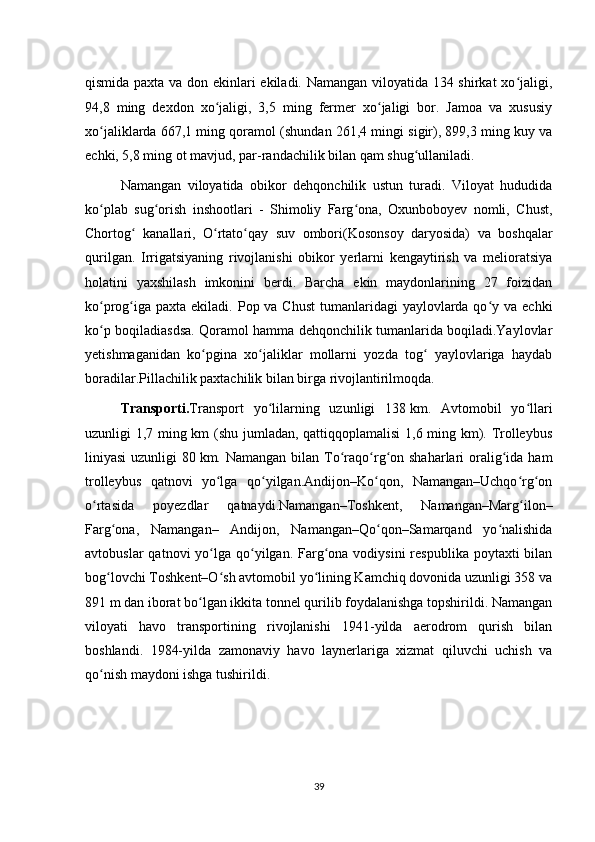 qismida paxta va don ekinlari ekiladi. Namangan viloyatida 134 shirkat xo jaligi,ʻ
94,8   ming   dexdon   xo jaligi,   3,5   ming   fermer   xo jaligi   bor.   Jamoa   va   xususiy	
ʻ ʻ
xo jaliklarda 667,1 ming qoramol (shundan 261,4 mingi sigir), 899,3 ming kuy va	
ʻ
echki, 5,8 ming ot mavjud, par-randachilik bilan qam shug ullaniladi.	
ʻ
Namangan   viloyatida   obikor   dehqonchilik   ustun   turadi.   Viloyat   hududida
ko plab   sug orish   inshootlari   -   Shimoliy   Farg ona,   Oxunboboyev   nomli,   Chust,	
ʻ ʻ ʻ
Chortog   kanallari,   O rtato qay   suv   ombori(Kosonsoy   daryosida)   va   boshqalar	
ʻ ʻ ʻ
qurilgan.   Irrigatsiyaning   rivojlanishi   obikor   yerlarni   kengaytirish   va   melioratsiya
holatini   yaxshilash   imkonini   berdi.   Barcha   ekin   maydonlarining   27   foizidan
ko prog iga  paxta ekiladi. Pop va Chust  tumanlaridagi  yaylovlarda qo y va echki	
ʻ ʻ ʻ
ko p boqiladiasdsa. Qoramol hamma dehqonchilik tumanlarida boqiladi.Yaylovlar
ʻ
yetishmaganidan   ko pgina   xo jaliklar   mollarni   yozda   tog   yaylovlariga   haydab	
ʻ ʻ ʻ
boradilar.Pillachilik paxtachilik bilan birga rivojlantirilmoqda.
Transporti . Transport   yo lilarning   uzunligi   138	
ʻ   km.   Avtomobil   yo llari	ʻ
uzunligi 1,7 ming km (shu jumladan, qattiqqoplamalisi  1,6 ming km). Trolleybus
liniyasi  uzunligi  80   km. Namangan bilan To raqo rg on shaharlari  oralig ida ham	
ʻ ʻ ʻ ʻ
trolleybus   qatnovi   yo lga   qo yilgan.Andijon–Ko qon,   Namangan–Uchqo rg on	
ʻ ʻ ʻ ʻ ʻ
o rtasida   poyezdlar   qatnaydi.Namangan–Toshkent,   Namangan–Marg ilon–	
ʻ ʻ
Farg ona,   Namangan–   Andijon,   Namangan–Qo qon–Samarqand   yo nalishida	
ʻ ʻ ʻ
avtobuslar   qatnovi  yo lga qo yilgan. Farg ona  vodiysini   respublika  poytaxti  bilan	
ʻ ʻ ʻ
bog lovchi Toshkent–O sh avtomobil yo lining Kamchiq dovonida uzunligi 358 va	
ʻ ʻ ʻ
891 m dan iborat bo lgan ikkita tonnel qurilib foydalanishga topshirildi. Namangan	
ʻ
viloyati   havo   transportining   rivojlanishi   1941-yilda   aerodrom   qurish   bilan
boshlandi.   1984-yilda   zamonaviy   havo   laynerlariga   xizmat   qiluvchi   uchish   va
qo nish maydoni ishga tushirildi. 	
ʻ
39 