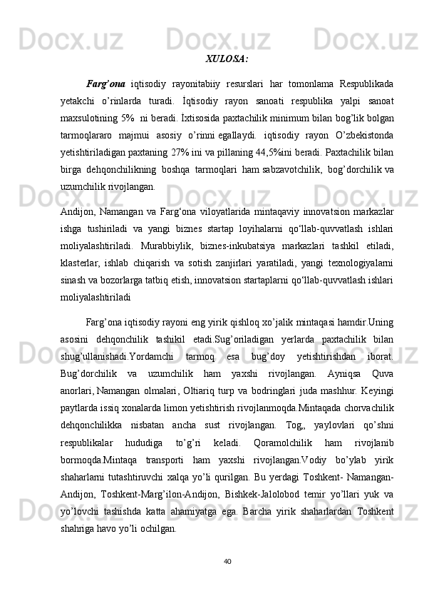 XULOSA:
Farg’ona   iqtisodiy   rayonitabiiy   resurslari   har   tomonlama   Respublikada
yetakchi   o’rinlarda   turadi.   İqtisodiy   rayon   sanoati   respublika   yalpi   sanoat
maxsulotining 5%   ni beradi.   İxtisosida paxtachilik minimum bilan bog’lik   bolgan
tarmoqlararo   majmui   asosiy   o’rinni   egallaydi.   iqtisodiy   rayon   O’zbekistonda
yetishtiriladigan paxtaning 27% ini va pillaning 44,5%ini beradi. Paxtachilik bilan
birga   dehqonchilikning   boshqa   tarmoqlari   ham   sabzavotchilik,   bog’dorchilik   va
uzumchilik rivojlangan. 
Andijon,   Namangan   va   Farg‘ona   viloyatlarida   mintaqaviy   innovatsion   markazlar
ishga   tushiriladi   va   yangi   biznes   startap   loyihalarni   qo‘llab-quvvatlash   ishlari
moliyalashtiriladi.   Murabbiylik,   biznes-inkubatsiya   markazlari   tashkil   etiladi,
klasterlar,   ishlab   chiqarish   va   sotish   zanjirlari   yaratiladi,   yangi   texnologiyalarni
sinash va bozorlarga tatbiq etish, innovatsion startaplarni qo‘llab-quvvatlash ishlari
moliyalashtiriladi
Farg’ona iqtisodiy rayoni eng yirik qishloq xo’jalik mintaqasi hamdir.Uning
asosini   dehqonchilik   tashikil   etadi.Sug’oriladigan   yerlarda   paxtachilik   bilan
shug’ullanishadi.Yordamchi   tarmoq   esa   bug’doy   yetishtirishdan   iborat.
Bug’dorchilik   va   uzumchilik   ham   yaxshi   rivojlangan.   Ayniqsa   Quva
anorlari,   Namangan   olmalari ,   Oltiariq   turp   va   bodringlari   juda   mashhur.   Keyingi
paytlarda issiq xonalarda limon yetishtirish rivojlanmoqda.Mintaqada chorvachilik
dehqonchilikka   nisbatan   ancha   sust   rivojlangan.   Tog„   yaylovlari   qo’shni
respublikalar   hududiga   to’g’ri   keladi.   Qoramolchilik   ham   rivojlanib
bormoqda.Mintaqa   transporti   ham   yaxshi   rivojlangan.Vodiy   bo’ylab   yirik
shaharlarni   tutashtiruvchi   xalqa   yo’li   qurilgan.   Bu   yerdagi   Toshkent-   Namangan-
Andijon,   Toshkent-Marg’ilon-Andijon,   Bishkek-Jalolobod   temir   yo’llari   yuk   va
yo’lovchi   tashishda   katta   ahamiyatga   ega.   Barcha   yirik   shaharlardan   Toshkent
shahriga havo yo’li ochilgan.
40