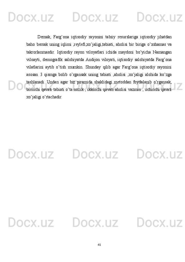 Demak,   Farg’ona   iqtisodiy   rayonini   tabiiy   resurslariga   iqtisodiy   jihatdan
baho   bersak   uning   iqlimi   ,reylefi,xo’jaligi,tabiati,   aholisi   bir   biriga   o’xshamas   va
takrorlanmasdir.   Iqtisodiy   rayon   viloyatlari   ichida   maydoni   bo’yicha   Namangan
viloayti,   demografik   salohiyatda   Andijon   viloyati,   iqtisodiy   salohiyatda   Farg’ona
vilatlarini   aytib   o’tish   mumkin.   Shunday   qilib   agar   Farg’ona   iqtisodiy   rayonini
asosan   3   qismga   bolib   o’rgansak   uning   tabiati   ,aholisi   ,xo’jaligi   alohida   ko’zga
tashlanadi.   Undan   agar   biz   piramida   shaklidagi   metoddan   foydalanib   o’rgansak,
birinchi qavati tabiati o’ta nozik , ikkinchi qavati aholisi vazmin , uchinchi qavati
xo’jaligi o’rtachadir.
41