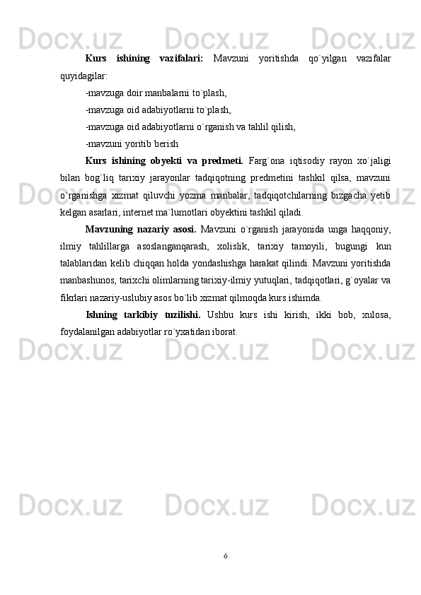 Kurs   ishining   vazifalari:   Mavzuni   yoritishda   qo`yilgan   vazifalar
quyidagilar:
-mavzuga doir manbalarni to`plash,
-mavzuga oid adabiyotlarni to`plash,
-mavzuga oid adabiyotlarni o`rganish va tahlil qilish,
-mavzuni yoritib berish
Kurs   ishining   obyekti   va   predmeti.   Farg`ona   iqtisodiy   rayon   xo`jaligi
bilan   bog`liq   tarixiy   jarayonlar   tadqiqotning   predmetini   tashkil   qilsa,   mavzuni
o`rganishga   xizmat   qiluvchi   yozma   manbalar,   tadqiqotchilarning   bizgacha   yetib
kelgan asarlari, internet ma`lumotlari obyektini tashkil qiladi.
Mavzuning   nazariy   asosi.   Mavzuni   o`rganish   jarayonida   unga   haqqoniy,
ilmiy   tahlillarga   asoslanganqarash,   xolislik,   tarixiy   tamoyili,   bugungi   kun
talablaridan kelib chiqqan holda yondashishga harakat qilindi. Mavzuni yoritishda
manbashunos, tarixchi olimlarning tarixiy-ilmiy yutuqlari, tadqiqotlari, g`oyalar va
fikrlari nazariy-uslubiy asos bo`lib xizmat qilmoqda kurs ishimda.
Ishning   tarkibiy   tuzilishi.   Ushbu   kurs   ishi   kirish,   ikki   bob,   xulosa,
foydalanilgan adabiyotlar ro`yxatidan iborat.
6 