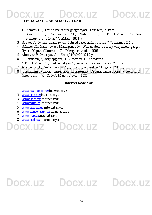 FOYDALANILGAN ADABIYOTLAR.
1. Baratov P. ,,O`zbekiston tabiiy geografiyasi” Toshkent, 2019-y.
2. Asanov   T.,   Nabixanov   M.,   Safarov   I.,   ,,O`zbekiston   iqtisodiy-
ijtimoiyjo`g`rofiyasi” Toshkent 2021-y.
3. Soliyev A., Muxamadaliyev R., ,,Iqtisodiy geografiya asoslari” Toshkent 2021-y.
4. Salimov   X.,   Xatamov   A.,   Mamajonov   M.   O’zbekiston   iqtisodiy   va   ijtimoiy   geogra
fiyasi.   O’quvqo’llanma. – T.: “Yangiasravlodi”, 2008.
5. Musayev P., Musayev J., ,,Sharq” NMAK 2019-y
6. Н.   Т ў хлиев,   Қ . Ҳ а қ бердиев,   Ш.   Эрматов,   Н.   Холматов.   –   T.:
“O’zbekistonmilliyensiklopediyasi”   Давлат   илмий   нашриёти, 2020-y
7. Abriqulov Q., Qurbaniyazov R., ,,Iqtisodiygeografiya” Urganch 2018-y.
8. Новейший энциклопедический  справочник.  Страны   мира  /  Авт.  – сост.   Д.О.
Хвостова. – М.:   ОЛМА Медиа Групп, 2020.
Internet manbalari
1. www.uzbeccoal.uz    internet sayti
2. www.sgcc.uz    internet sayti
3. www.spot.uz    internet sayti
4. www.yuz.uz     internet sayti
5. www.zamin.uz     internet sayti
6. www.minenergy.uz     internet sayti
7. www.tpp.uz    internet sayti
8. www.stat.uz     internet sayti
42