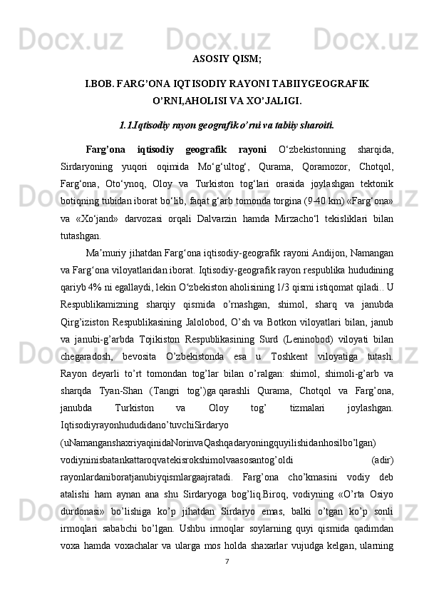 ASOSIY QISM;
I.BOB. FARG’ONA IQTISODIY RAYONI TABIIYGEOGRAFIK
O’RNI,AHOLISI VA XO’JALIGI.
1.1.Iqtisodiy rayon geografik o’rni va tabiiy sharoiti.
Farg’ona   iqtisodiy   geografik   rayoni   O‘zbekistonning   sharqida,
Sirdaryoning   yuqori   oqimida   Mo‘g‘ultog‘,   Qurama,   Qoramozor,   Chotqol,
Farg‘ona,   Oto‘ynoq,   Oloy   va   Turkiston   tog‘lari   orasida   joylashgan   tektonik
botiqning tubidan iborat bo‘lib, faqat g‘arb tomonda torgina (9-40 km) «Farg‘ona»
va   «Xo‘jand»   darvozasi   orqali   Dalvarzin   hamda   Mirzacho‘l   tekisliklari   bilan
tutashgan. 
Ma muriy jihatdan Farg ona iqtisodiy-geografik rayoni Andijon, Namanganʼ ʻ
va Farg ona viloyatlaridan iborat. Iqtisodiy-geografik rayon respublika hududining	
ʻ
qariyb 4% ni egallaydi, lekin O zbekiston aholisining 1/3 qismi istiqomat qiladi.	
ʻ . U
Respublikamizning   sharqiy   qismida   o’rnashgan,   shimol,   sharq   va   janubda
Qirg’iziston   Respublikasining   Jalolobod,   O’sh   va   Botkon   viloyatlari   bilan,   janub
va   janubi-g’arbda   Tojikiston   Respublikasining   Surd   (Leninobod)   viloyati   bilan
chegaradosh,   bevosita   O’zbekistonda   esa   u   Toshkent   viloyatiga   tutash.
Rayon   deyarli   to’rt   tomondan   tog’lar   bilan   o’ralgan:   shimol,   shimoli-g’arb   va
sharqda   Tyan-Shan   (Tangri   tog’) ga   qarashli   Qurama ,   Chotqol   va   Farg’ona,
janubda   Turkiston   va   Oloy   tog’   tizmalari   joylashgan.
Iqtisodiyrayonhududidano’tuvchiSirdaryo
(uNamanganshaxriyaqinidaNorinvaQashqadaryoningquyilishidanhosilbo’lgan)
vodiyninisbatankattaroqvatekisrokshimolvaasosantog’oldi   (adir)
rayonlardaniboratjanubiyqismlargaajratadi.   Farg’ona   cho’kmasini   vodiy   deb
atalishi   ham   aynan   ana   shu   Sirdaryoga   bog’liq.Biroq,   vodiyning   «O’rta   Osiyo
durdonasi»   bo’lishiga   ko’p   jihatdan   Sirdaryo   emas,   balki   o’tgan   ko’p   sonli
irmoqlari   sababchi   bo’lgan.   Ushbu   irmoqlar   soylarning   quyi   qismida   qadimdan
voxa   hamda   voxachalar   va   ularga   mos   holda   shaxarlar   vujudga   kelgan,   ularning
7 
