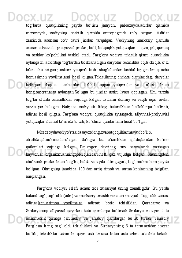 tog‘larda   quruqlikning   paydo   bo‘lish   jarayoni   paleozoyda, adirlar   qismida
mezozoyda ,   vodiyning   tekislik   qismida   antropogenda   ro‘y   berga n.   Adirlar
zaminida   asoпsan   bo‘r   davri   jinslari   tarqalgan.   Vodiyning   markaziy   qismida
asosan allyuvial –prolyuvial jinslar, ko‘l, botqoqlik yotqiziqlari – qum, gil, qumoq
va   toshlar   ko‘pchilikni   tashkil   etadi.   Farg‘ona   vodiysi   tekislik   qismi   quruqlikka
aylangach, atrofdagi tog‘lardan boshlanadigan daryolar tekislikka oqib chiqib, o‘zi
bilan   olib   kelgan   jinslarni   yotqizib   tosh   -shag‘allardan   tashkil   topgan   bir   qancha
konussimon   yoyilmalarni   hosil   qilgan.Tekislikning   chekka   qismlaridagi   daryolar
keltirgan   shag‘al   –toshlardan   tashkil   topgan   yotqiziqlar   vaqt   o‘tishi   bilan
konglomeratlarga   aylangan.So‘ngra   bu   jinslar   ustini   lyoss   qoplagan.   Shu   tarzda
tog‘lar   oldida   balandliklar   vujudga   kelgan.   Bularni   doimiy   va   vaqtli   oqar   suvlar
yuvib   parchalagan.   Natijada   vodiy   atrofidagi   balandliklar   bo‘laklarga   bo‘linib,
adirlar   hosil   qilgan.   Farg‘ona   vodiysi   quruqlikka   aylangach,   allyuvial-prolyuvial
yotqiziqlar shamol ta’sirida to‘zib, ko‘chma qumlar ham hosil bo‘lgan.
Mezozoydavodiyo‘rtasidasayozdengizvabotqoqliklarmavjudbo‘lib,
atrofidaqalino‘rmonlaro‘sgan.   So‘ngra   bu   o‘simliklar   qoldiqlaridan   ko‘mir
qatlamlari   vujudga   kelgan.   Pajleogen   davridagi   suv   havzalarida   yashagan
hayvonlar   organizmlarining qoldiqlaridan   neft ,   gaz   vujudga   kelgan.   Shuningdek,
cho‘kindi   jinslar   bilan   bog‘liq   holda  vodiyda   oltingugurt,   tog‘   mo‘mi   ham   paydo
bo‘lgan.   Okrugning   janubida   100   dan   ortiq   simob   va   surma   konlarining   belgilari
aniqlangan.
Farg‘ona   vodiysi   relefi   uchun   xos   xususiyat   uning   zonalligidir.   Bu   yerda
baland tog‘, tog‘ oldi (adir) va markaziy tekislik zonalari mavjud. Tog‘ oldi zonasi
adirlar , konussimon   yoyilmalar ,   adirorti   botiq   tekisliklar,   Qoradaryo   va
Sirdaryoning   allyuvial   qayirlari   kabi   qismlarga   bo‘linadi. Sirdaryo   vodiyni   2   ta
asimmetrik   qismga   (shimoliy   va   janubiy   qismlarga)   bo‘lib   turadi.   Janubiy
Farg‘ona   keng   tog‘   oldi   tekisliklari   va   Sirdaryoning   3   ta   terrasasidan   iborat
bo‘lib,   tekisliklar   uchinchi   qayir   usti   terrasa   bilan   asta-sekin   tutashib   ketadi.
9