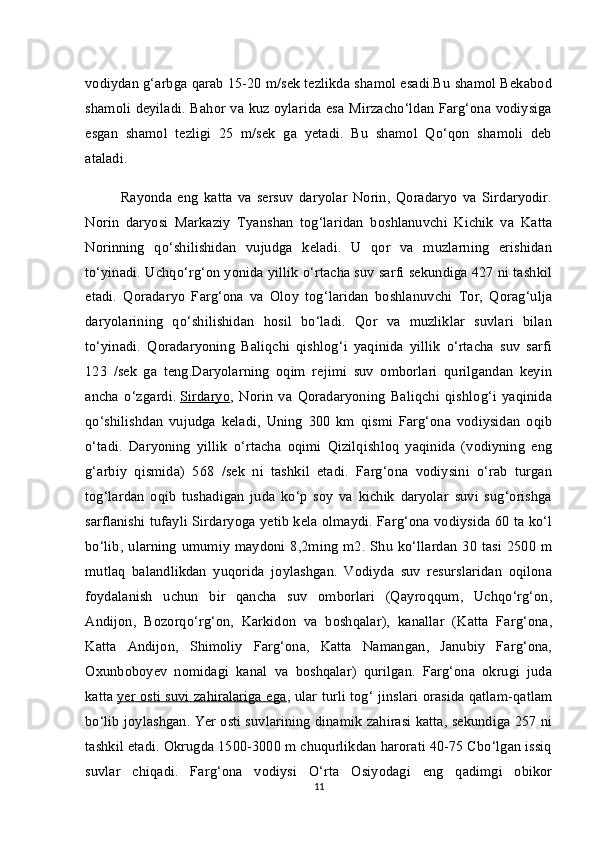 vodiydan g‘arbga qarab 15-20 m/sek tezlikda shamol esadi.Bu shamol Bekabod
shamoli deyiladi. Bahor va kuz oylarida esa Mirzacho‘ldan Farg‘ona vodiysiga
esgan   shamol   tezligi   25   m/sek   ga   yetadi.   Bu   shamol   Qo‘qon   shamoli   deb
ataladi.
Rayonda   eng   katta   va   sersuv   daryolar   Norin,   Qoradaryo   va   Sirdaryodir.
Norin   daryosi   Markaziy   Tyanshan   tog‘laridan   boshlanuvchi   Kichik   va   Katta
Norinning   qo‘shilishidan   vujudga   keladi.   U   qor   va   muzlarning   erishidan
to‘yinadi. Uchqo‘rg‘on yonida yillik o‘rtacha suv sarfi sekundiga 427 ni tashkil
etadi.   Qoradaryo   Farg‘ona   va   Oloy   tog‘laridan   boshlanuvchi   Tor,   Qorag‘ulja
daryolarining   qo‘shilishidan   hosil   bo‘ladi.   Qor   va   muzliklar   suvlari   bilan
to‘yinadi.   Qoradaryoning   Baliqchi   qishlog‘i   yaqinida   yillik   o‘rtacha   suv   sarfi
123   /sek   ga   teng.Daryolarning   oqim   rejimi   suv   omborlari   qurilgandan   keyin
ancha   o‘zgardi.   Sirdaryo ,   Norin   va   Qoradaryoning   Baliqchi   qishlog‘i   yaqinida
qo‘shilishdan   vujudga   keladi,   Uning   300   km   qismi   Farg‘ona   vodiysidan   oqib
o‘tadi.   Daryoning   yillik   o‘rtacha   oqimi   Qizilqishloq   yaqinida   (vodiyning   eng
g‘arbiy   qismida)   568   /sek   ni   tashkil   etadi.   Farg‘ona   vodiysini   o‘rab   turgan
tog‘lardan   oqib   tushadigan   juda   ko‘p   soy   va   kichik   daryolar   suvi   sug‘orishga
sarflanishi tufayli Sirdaryoga yetib kela olmaydi. Farg‘ona vodiysida 60 ta ko‘l
bo‘lib, ularning  umumiy  maydoni 8,2ming  m2. Shu  ko‘llardan  30 tasi  2500  m
mutlaq   balandlikdan   yuqorida   joylashgan.   Vodiyda   suv   resurslaridan   oqilona
foydalanish   uchun   bir   qancha   suv   omborlari   (Qayroqqum,   Uchqo‘rg‘on,
Andijon,   Bozorqo‘rg‘on,   Karkidon   va   boshqalar),   kanallar   (Katta   Farg‘ona,
Katta   Andijon,   Shimoliy   Farg‘ona,   Katta   Namangan,   Janubiy   Farg‘ona,
Oxunboboyev   nomidagi   kanal   va   boshqalar)   qurilgan.   Farg‘ona   okrugi   juda
katta   yer osti suvi zahiralariga ega , ular turli tog‘ jinslari orasida qatlam-qatlam
bo‘lib joylashgan. Yer osti suvlarining dinamik zahirasi katta, sekundiga 257 ni
tashkil etadi. Okrugda 1500-3000 m chuqurlikdan harorati 40-75 Cbo‘lgan issiq
suvlar   chiqadi.   Farg‘ona   vodiysi   O‘rta   Osiyodagi   eng   qadimgi   obikor
11