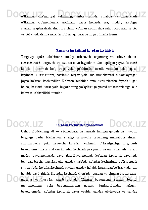 o‘tkazilsa   -ma’muriyat   vakilining,   harbiy   qismda,   shtabda   va   muassasada
o‘tkazilsa   -qo‘mondonlik   vakilining,   zarur   hollarda   esa,   moddiy   javobgar
shaxsning qatnashishi shart. Binolarni ko‘zdan kechirishda ushbu Kodeksning  160
va  161-moddalarida  nazarda tutilgan qoidalarga rioya qilinishi lozim. 
Narsa va hujjatlarni ko‘zdan kechirish
Tergovga   qadar   tekshiruvni   amalga   oshiruvchi   organning   mansabdor   shaxsi,
surishtiruvchi,   tergovchi   va   sud   narsa   va   hujjatlarni   ular   topilgan   joyda,   basharti
ko‘zdan   kechirish   ko‘p   vaqt   yoki   qo‘shimcha   texnik   vositalar   talab   qilsa,
keyinchalik   surishtiruv,   dastlabki   tergov   yoki   sud   muhokamasi   o‘tkazilayotgan
joyda   ko‘zdan   kechiradilar.   Ko‘zdan   kechirish   texnik   vositalardan   foydalanilgan
holda,   basharti   narsa   yoki   hujjatlarning   yo‘qolishiga   yoxud   shikastlanishiga   olib
kelmasa, o‘tkazilishi mumkin. 
Ko‘zdan kechirish bayonnomasi
Ushbu   Kodeksning   90   —   92-moddalarida   nazarda   tutilgan   qoidalarga   muvofiq
tergovga   qadar   tekshiruvni   amalga   oshiruvchi   organning   mansabdor   shaxsi,
surishtiruvchi   yoki   tergovchi   ko‘zdan   kechirish   o‘tkazilganligi   to‘g‘risida
bayonnoma tuzadi, sud  esa  ko‘zdan kechirish  jarayonini  va  uning natijalarini  sud
majlisi   bayonnomasida   qayd   etadi.Bayonnomada   ko‘zdan   kechirish   davomida
topilgan   barcha   narsalar,   ular   qanday   tartibda   ko‘zdan   kechirilgan   bo‘lsa,   xuddi
shu tartibda, ko‘zdan kechirish paytida qanday holatda kuzatilgan bo‘lsa, xuddi shu
holatda qayd etiladi. Ko‘zdan kechirish chog‘ida topilgan va olingan barcha izlar,
narsalar   va   hujjatlar   sanab   o‘tiladi.   Olingan   buyumning   egasiga   tegishli
ma’lumotnoma   yoki   bayonnomaning   nusxasi   beriladi.Bundan   tashqari,
bayonnomada:   ko‘zdan   kechirish   qaysi   vaqtda,   qanday   ob-havoda   va   qanday 