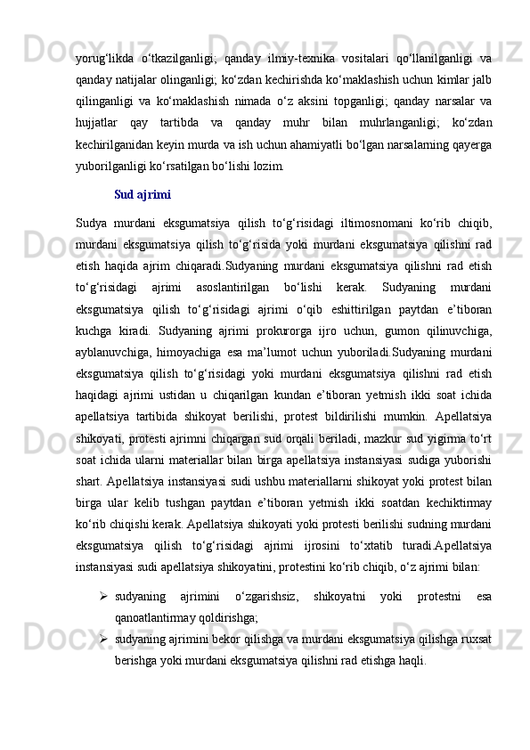 yorug‘likda   o‘tkazilganligi;   qanday   ilmiy-texnika   vositalari   qo‘llanilganligi   va
qanday natijalar olinganligi; ko‘zdan kechirishda ko‘maklashish uchun kimlar jalb
qilinganligi   va   ko‘maklashish   nimada   o‘z   aksini   topganligi;   qanday   narsalar   va
hujjatlar   qay   tartibda   va   qanday   muhr   bilan   muhrlanganligi;   ko‘zdan
kechirilganidan keyin murda va ish uchun ahamiyatli bo‘lgan narsalarning qayerga
yuborilganligi ko‘rsatilgan bo‘lishi lozim. 
Sud ajrimi
Sudya   murdani   eksgumatsiya   qilish   to‘g‘risidagi   iltimosnomani   ko‘rib   chiqib,
murdani   eksgumatsiya   qilish   to‘g‘risida   yoki   murdani   eksgumatsiya   qilishni   rad
etish   haqida   ajrim   chiqaradi.Sudyaning   murdani   eksgumatsiya   qilishni   rad   etish
to‘g‘risidagi   ajrimi   asoslantirilgan   bo‘lishi   kerak.   Sudyaning   murdani
eksgumatsiya   qilish   to‘g‘risidagi   ajrimi   o‘qib   eshittirilgan   paytdan   e’tiboran
kuchga   kiradi.   Sudyaning   ajrimi   prokurorga   ijro   uchun,   gumon   qilinuvchiga,
ayblanuvchiga,   himoyachiga   esa   ma’lumot   uchun   yuboriladi.Sudyaning   murdani
eksgumatsiya   qilish   to‘g‘risidagi   yoki   murdani   eksgumatsiya   qilishni   rad   etish
haqidagi   ajrimi   ustidan   u   chiqarilgan   kundan   e’tiboran   yetmish   ikki   soat   ichida
apellatsiya   tartibida   shikoyat   berilishi,   protest   bildirilishi   mumkin.   Apellatsiya
shikoyati, protesti  ajrimni chiqargan sud orqali beriladi, mazkur sud yigirma to‘rt
soat   ichida   ularni   materiallar   bilan   birga   apellatsiya   instansiyasi   sudiga   yuborishi
shart. Apellatsiya instansiyasi sudi ushbu materiallarni shikoyat yoki protest bilan
birga   ular   kelib   tushgan   paytdan   e’tiboran   yetmish   ikki   soatdan   kechiktirmay
ko‘rib chiqishi kerak. Apellatsiya shikoyati yoki protesti berilishi sudning murdani
eksgumatsiya   qilish   to‘g‘risidagi   ajrimi   ijrosini   to‘xtatib   turadi.Apellatsiya
instansiyasi sudi apellatsiya shikoyatini, protestini ko‘rib chiqib, o‘z ajrimi bilan:
 sudyaning   ajrimini   o‘zgarishsiz,   shikoyatni   yoki   protestni   esa
qanoatlantirmay qoldirishga;
 sudyaning ajrimini bekor qilishga va murdani eksgumatsiya qilishga ruxsat
berishga yoki murdani eksgumatsiya qilishni rad etishga haqli. 