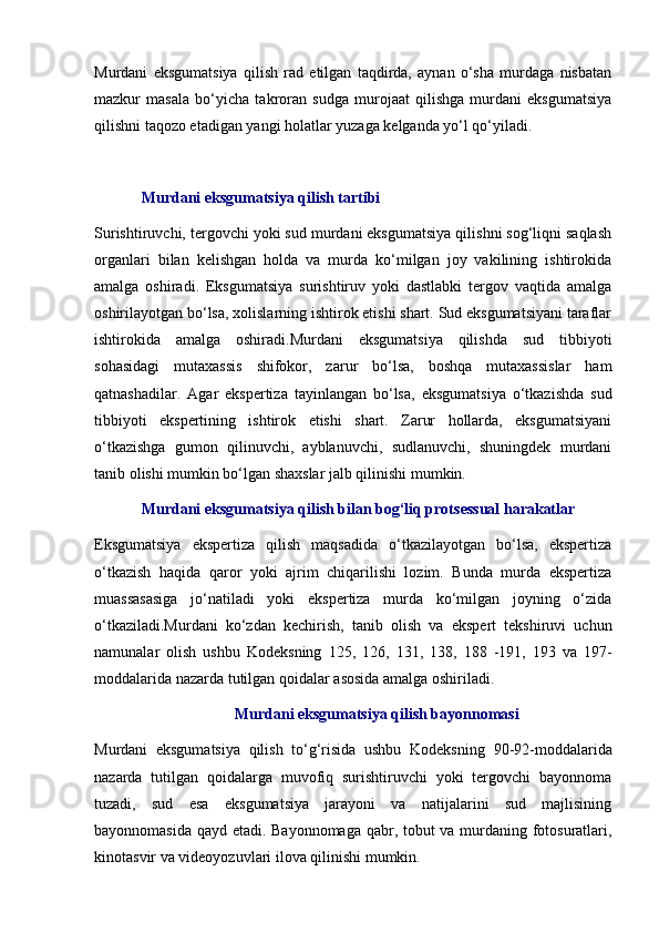 Murdani   eksgumatsiya   qilish   rad   etilgan   taqdirda,   aynan   o‘sha   murdaga   nisbatan
mazkur   masala   bo‘yicha   takroran   sudga   murojaat   qilishga   murdani   eksgumatsiya
qilishni taqozo etadigan yangi holatlar yuzaga kelganda yo‘l qo‘yiladi.
Murdani eksgumatsiya qilish tartibi
Surishtiruvchi, tergovchi yoki sud murdani eksgumatsiya qilishni sog‘liqni saqlash
organlari   bilan   kelishgan   holda   va   murda   ko‘milgan   joy   vakilining   ishtirokida
amalga   oshiradi.   Eksgumatsiya   surishtiruv   yoki   dastlabki   tergov   vaqtida   amalga
oshirilayotgan bo‘lsa, xolislarning ishtirok etishi shart. Sud eksgumatsiyani taraflar
ishtirokida   amalga   oshiradi.Murdani   eksgumatsiya   qilishda   sud   tibbiyoti
sohasidagi   mutaxassis   shifokor,   zarur   bo‘lsa,   boshqa   mutaxassislar   ham
qatnashadilar.   Agar   ekspertiza   tayinlangan   bo‘lsa,   eksgumatsiya   o‘tkazishda   sud
tibbiyoti   ekspertining   ishtirok   etishi   shart.   Zarur   hollarda,   eksgumatsiyani
o‘tkazishga   gumon   qilinuvchi,   ayblanuvchi,   sudlanuvchi,   shuningdek   murdani
tanib olishi mumkin bo‘lgan shaxslar jalb qilinishi mumkin. 
Murdani eksgumatsiya qilish bilan bog‘liq protsessual harakatlar 
Eksgumatsiya   ekspertiza   qilish   maqsadida   o‘tkazilayotgan   bo‘lsa,   ekspertiza
o‘tkazish   haqida   qaror   yoki   ajrim   chiqarilishi   lozim.   Bunda   murda   ekspertiza
muassasasiga   jo‘natiladi   yoki   ekspertiza   murda   ko‘milgan   joyning   o‘zida
o‘tkaziladi.Murdani   ko‘zdan   kechirish,   tanib   olish   va   ekspert   tekshiruvi   uchun
namunalar   olish   ushbu   Kodeksning   125 ,   126 ,   131 ,   138 ,   188   -191 ,   193   va   197-
moddalarida  nazarda tutilgan qoidalar asosida amalga oshiriladi. 
Murdani eksgumatsiya qilish bayonnomasi
Murdani   eksgumatsiya   qilish   to‘g‘risida   ushbu   Kodeksning   90-92-moddalarida
nazarda   tutilgan   qoidalarga   muvofiq   surishtiruvchi   yoki   tergovchi   bayonnoma
tuzadi,   sud   esa   eksgumatsiya   jarayoni   va   natijalarini   sud   majlisining
bayonnomasida qayd etadi. Bayonnomaga qabr, tobut va murdaning fotosuratlari,
kinotasvir va videoyozuvlari ilova qilinishi mumkin.  