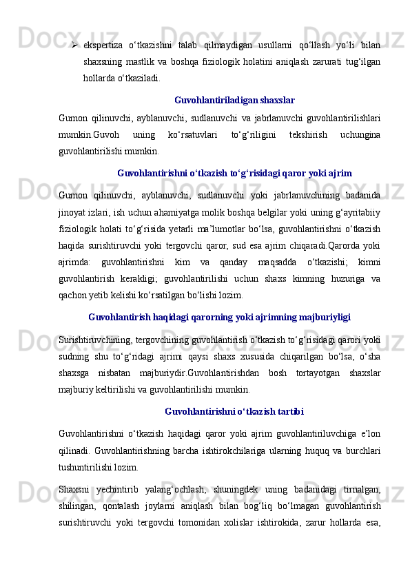  ekspertiza   o‘tkazishni   talab   qilmaydigan   usullarni   qo‘llash   yo‘li   bilan
shaxsning   mastlik   va   boshqa   fiziologik   holatini   aniqlash   zarurati   tug‘ilgan
hollarda o‘tkaziladi. 
Guvohlantiriladigan shaxslar
Gumon   qilinuvchi,   ayblanuvchi,   sudlanuvchi   va   jabrlanuvchi   guvohlantirilishlari
mumkin.Guvoh   uning   ko‘rsatuvlari   to‘g‘riligini   tekshirish   uchungina
guvohlantirilishi mumkin. 
Guvohlantirishni o‘tkazish to‘g‘risidagi qaror yoki ajrim
Gumon   qilinuvchi,   ayblanuvchi,   sudlanuvchi   yoki   jabrlanuvchining   badanida
jinoyat izlari, ish uchun ahamiyatga molik boshqa belgilar yoki uning g‘ayritabiiy
fiziologik   holati   to‘g‘risida   yetarli   ma’lumotlar   bo‘lsa,   guvohlantirishni   o‘tkazish
haqida   surishtiruvchi   yoki   tergovchi   qaror,   sud   esa   ajrim   chiqaradi.Qarorda   yoki
ajrimda:   guvohlantirishni   kim   va   qanday   maqsadda   o‘tkazishi;   kimni
guvohlantirish   kerakligi;   guvohlantirilishi   uchun   shaxs   kimning   huzuriga   va
qachon yetib kelishi ko‘rsatilgan bo‘lishi lozim. 
Guvohlantirish haqidagi qarorning yoki ajrimning majburiyligi 
Surishtiruvchining, tergovchining guvohlantirish o‘tkazish to‘g‘risidagi qarori yoki
sudning   shu   to‘g‘ridagi   ajrimi   qaysi   shaxs   xususida   chiqarilgan   bo‘lsa,   o‘sha
shaxsga   nisbatan   majburiydir.Guvohlantirishdan   bosh   tortayotgan   shaxslar
majburiy keltirilishi va guvohlantirilishi mumkin. 
Guvohlantirishni o‘tkazish tartibi
Guvohlantirishni   o‘tkazish   haqidagi   qaror   yoki   ajrim   guvohlantiriluvchiga   e’lon
qilinadi.   Guvohlantirishning   barcha   ishtirokchilariga   ularning   huquq   va   burchlari
tushuntirilishi lozim. 
Shaxsni   yechintirib   yalang‘ochlash,   shuningdek   uning   badanidagi   tirnalgan,
shilingan,   qontalash   joylarni   aniqlash   bilan   bog‘liq   bo‘lmagan   guvohlantirish
surishtiruvchi   yoki   tergovchi   tomonidan   xolislar   ishtirokida,   zarur   hollarda   esa, 