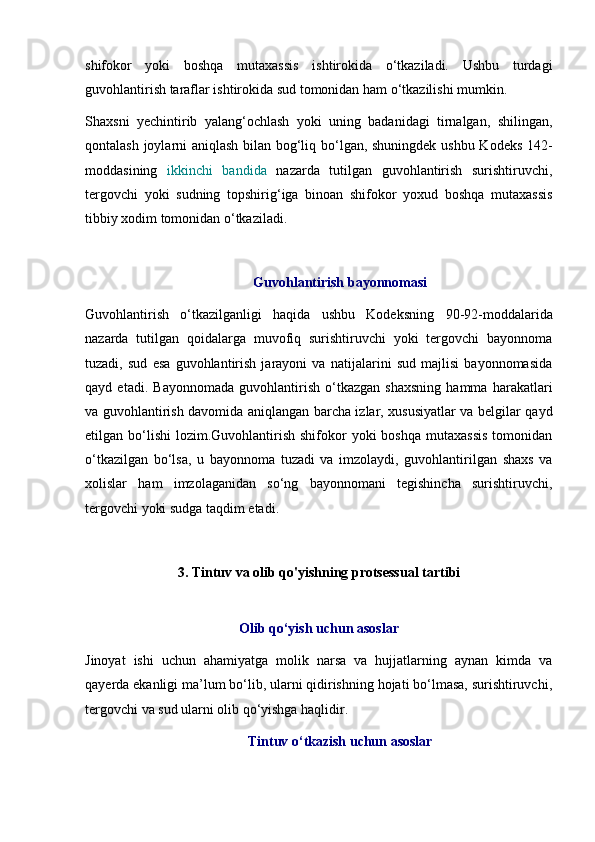 shifokor   yoki   boshqa   mutaxassis   ishtirokida   o‘tkaziladi.   Ushbu   turdagi
guvohlantirish taraflar ishtirokida sud tomonidan ham o‘tkazilishi mumkin. 
Shaxsni   yechintirib   yalang‘ochlash   yoki   uning   badanidagi   tirnalgan,   shilingan,
qontalash joylarni aniqlash bilan bog‘liq bo‘lgan, shuningdek ushbu Kodeks 142-
moddasining   ikkinchi   bandida   nazarda   tutilgan   guvohlantirish   surishtiruvchi,
tergovchi   yoki   sudning   topshirig‘iga   binoan   shifokor   yoxud   boshqa   mutaxassis
tibbiy xodim tomonidan o‘tkaziladi. 
Guvohlantirish bayonnomasi
Guvohlantirish   o‘tkazilganligi   haqida   ushbu   Kodeksning   90-92-moddalarida
nazarda   tutilgan   qoidalarga   muvofiq   surishtiruvchi   yoki   tergovchi   bayonnoma
tuzadi,   sud   esa   guvohlantirish   jarayoni   va   natijalarini   sud   majlisi   bayonnomasida
qayd   etadi.   Bayonnomada   guvohlantirish   o‘tkazgan   shaxsning   hamma   harakatlari
va guvohlantirish davomida aniqlangan barcha izlar, xususiyatlar va belgilar qayd
etilgan bo‘lishi   lozim.Guvohlantirish  shifokor  yoki   boshqa  mutaxassis   tomonidan
o‘tkazilgan   bo‘lsa,   u   bayonnoma   tuzadi   va   imzolaydi,   guvohlantirilgan   shaxs   va
xolislar   ham   imzolaganidan   so‘ng   bayonnomani   tegishincha   surishtiruvchi,
tergovchi yoki sudga taqdim etadi. 
3. Tintuv va olib qo'yishning protsessual tartibi
Olib qo‘yish uchun asoslar
Jinoyat   ishi   uchun   ahamiyatga   molik   narsa   va   hujjatlarning   aynan   kimda   va
qayerda ekanligi ma’lum bo‘lib, ularni qidirishning hojati bo‘lmasa, surishtiruvchi,
tergovchi va sud ularni olib qo‘yishga haqlidir. 
Tintuv o‘tkazish uchun asoslar