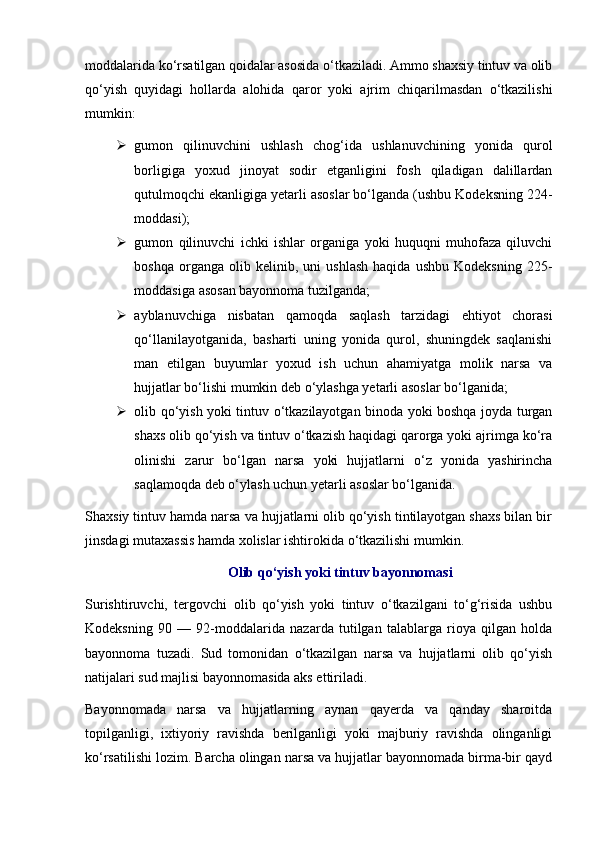 moddalarida  ko‘rsatilgan qoidalar asosida o‘tkaziladi. Ammo shaxsiy tintuv va olib
qo‘yish   quyidagi   hollarda   alohida   qaror   yoki   ajrim   chiqarilmasdan   o‘tkazilishi
mumkin:
 gumon   qilinuvchini   ushlash   chog‘ida   ushlanuvchining   yonida   qurol
borligiga   yoxud   jinoyat   sodir   etganligini   fosh   qiladigan   dalillardan
qutulmoqchi ekanligiga yetarli asoslar bo‘lganda (ushbu Kodeksning  224-
moddasi );
 gumon   qilinuvchi   ichki   ishlar   organiga   yoki   huquqni   muhofaza   qiluvchi
boshqa   organga  olib   kelinib,  uni   ushlash   haqida   ushbu   Kodeksning   225-
moddasiga  asosan bayonnoma tuzilganda;
 ayblanuvchiga   nisbatan   qamoqda   saqlash   tarzidagi   ehtiyot   chorasi
qo‘llanilayotganida,   basharti   uning   yonida   qurol,   shuningdek   saqlanishi
man   etilgan   buyumlar   yoxud   ish   uchun   ahamiyatga   molik   narsa   va
hujjatlar bo‘lishi mumkin deb o‘ylashga yetarli asoslar bo‘lganida;
 olib qo‘yish yoki tintuv o‘tkazilayotgan binoda yoki boshqa joyda turgan
shaxs olib qo‘yish va tintuv o‘tkazish haqidagi qarorga yoki ajrimga ko‘ra
olinishi   zarur   bo‘lgan   narsa   yoki   hujjatlarni   o‘z   yonida   yashirincha
saqlamoqda deb o‘ylash uchun yetarli asoslar bo‘lganida. 
Shaxsiy tintuv hamda narsa va hujjatlarni olib qo‘yish tintilayotgan shaxs bilan bir
jinsdagi mutaxassis hamda xolislar ishtirokida o‘tkazilishi mumkin. 
Olib qo‘yish yoki tintuv bayonnomasi
Surishtiruvchi,   tergovchi   olib   qo‘yish   yoki   tintuv   o‘tkazilgani   to‘g‘risida   ushbu
Kodeksning   90   —   92-moddalarida   nazarda   tutilgan   talablarga   rioya   qilgan   holda
bayonnoma   tuzadi.   Sud   tomonidan   o‘tkazilgan   narsa   va   hujjatlarni   olib   qo‘yish
natijalari sud majlisi bayonnomasida aks ettiriladi. 
Bayonnomada   narsa   va   hujjatlarning   aynan   qayerda   va   qanday   sharoitda
topilganligi,   ixtiyoriy   ravishda   berilganligi   yoki   majburiy   ravishda   olinganligi
ko‘rsatilishi lozim. Barcha olingan narsa va hujjatlar bayonnomada birma-bir qayd 