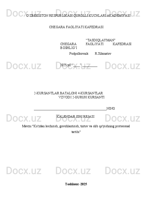 O ‘ Z B E K IS T O N   R E	SP U B L	I K A	SI   Q U R O L L	I   K U C H L AR	I   A K AD E M	I Y	AS	I
CH E G A R A  	
F A O L	I YA T	I   K A	F E D R A	SI
“ T A	
S D	I Q L AY M AN ”
CH E G A R A  	
F A O L	I YA T	I   K A	F E D R A	SI
B O	
SH L	IG‘I
            P o d p o l k o v n i k         R.X i k m a t o v 
2025   y il  “ ___ _ ”   _________
2 - K U R	
S A N T L A R   B A T A L O N	I   4	- K U R	S A N TL A R  
V Z V O D	
I   2 - G U R U H   K U R	S AN T	I	
____________________________________________
N	I N G
K	
A L E N D A R  	IS H	I   REJ A	SI	
M
a v z u : "Ko'zdan kechirish, guvohlantirish, tintuv va olib qo'yishning protsessual
tartibi"
T o s	
hk e	nt  - 202 5 