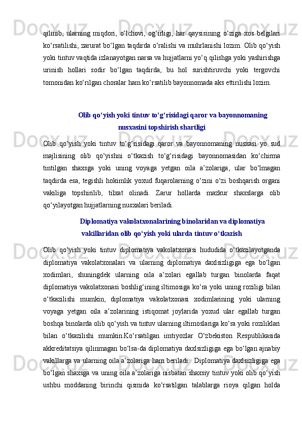 qilinib,   ularning   miqdori,   o‘lchovi,   og‘irligi,   har   qaysisining   o‘ziga   xos   belgilari
ko‘rsatilishi, zarurat bo‘lgan taqdirda o‘ralishi va muhrlanishi lozim. Olib qo‘yish
yoki tintuv vaqtida izlanayotgan narsa va hujjatlarni yo‘q qilishga yoki yashirishga
urinish   hollari   sodir   bo‘lgan   taqdirda,   bu   hol   surishtiruvchi   yoki   tergovchi
tomonidan ko‘rilgan choralar ham ko‘rsatilib bayonnomada aks ettirilishi lozim. 
Olib qo‘yish yoki tintuv to‘g‘risidagi qaror va bayonnomaning
nusxasini topshirish shartligi
Olib   qo‘yish   yoki   tintuv   to‘g‘risidagi   qaror   va   bayonnomaning   nusxasi   yo   sud
majlisining   olib   qo‘yishni   o‘tkazish   to‘g‘risidagi   bayonnomasidan   ko‘chirma
tintilgan   shaxsga   yoki   uning   voyaga   yetgan   oila   a’zolariga,   ular   bo‘lmagan
taqdirda   esa,   tegishli   hokimlik   yoxud   fuqarolarning   o‘zini   o‘zi   boshqarish   organi
vakiliga   topshirilib,   tilxat   olinadi.   Zarur   hollarda   mazkur   shaxslarga   olib
qo‘yilayotgan hujjatlarning nusxalari beriladi. 
Diplomatiya vakolatxonalarining binolaridan va diplomatiya
vakillaridan olib qo‘yish yoki ularda tintuv o‘tkazish
Olib   qo‘yish   yoki   tintuv   diplomatiya   vakolatxonasi   hududida   o‘tkazilayotganda
diplomatiya   vakolatxonalari   va   ularning   diplomatiya   daxlsizligiga   ega   bo‘lgan
xodimlari,   shuningdek   ularning   oila   a’zolari   egallab   turgan   binolarda   faqat
diplomatiya vakolatxonasi boshlig‘ining iltimosiga ko‘ra yoki uning roziligi bilan
o‘tkazilishi   mumkin,   diplomatiya   vakolatxonasi   xodimlarining   yoki   ularning
voyaga   yetgan   oila   a’zolarining   istiqomat   joylarida   yoxud   ular   egallab   turgan
boshqa binolarda olib qo‘yish va tintuv ularning iltimoslariga ko‘ra yoki roziliklari
bilan   o‘tkazilishi   mumkin.Ko‘rsatilgan   imtiyozlar   O‘zbekiston   Respublikasida
akkreditatsiya qilinmagan bo‘lsa-da diplomatiya daxlsizligiga ega bo‘lgan ajnabiy
vakillarga va ularning oila a’zolariga ham beriladi.   Diplomatiya daxlsizligiga ega
bo‘lgan shaxsga va uning oila a’zolariga nisbatan shaxsiy tintuv yoki olib qo‘yish
ushbu   moddaning   birinchi   qismida   ko‘rsatilgan   talablarga   rioya   qilgan   holda 