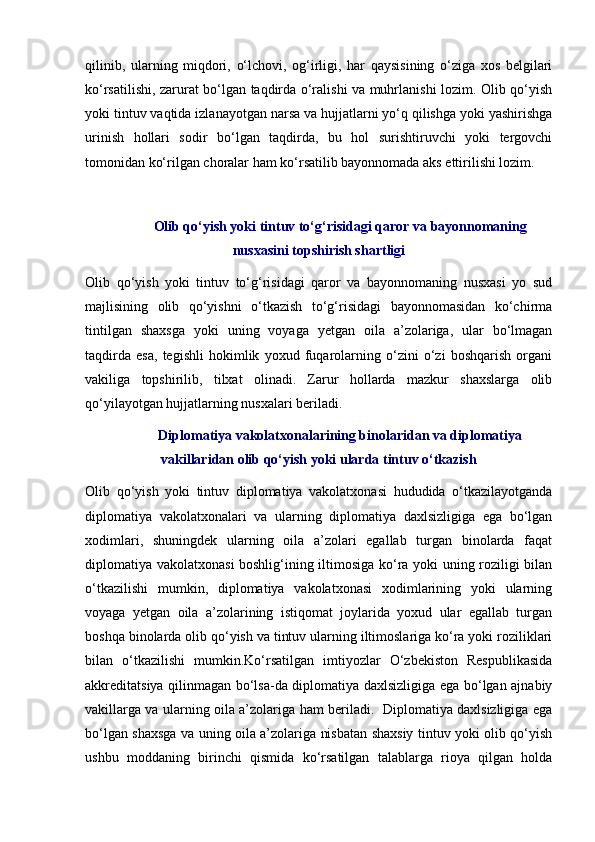 qilinib,   ularning   miqdori,   o‘lchovi,   og‘irligi,   har   qaysisining   o‘ziga   xos   belgilari
ko‘rsatilishi, zarurat bo‘lgan taqdirda o‘ralishi va muhrlanishi lozim. Olib qo‘yish
yoki tintuv vaqtida izlanayotgan narsa va hujjatlarni yo‘q qilishga yoki yashirishga
urinish   hollari   sodir   bo‘lgan   taqdirda,   bu   hol   surishtiruvchi   yoki   tergovchi
tomonidan ko‘rilgan choralar ham ko‘rsatilib bayonnomada aks ettirilishi lozim. 
Olib qo‘yish yoki tintuv to‘g‘risidagi qaror va bayonnomaning
nusxasini topshirish shartligi
Olib   qo‘yish   yoki   tintuv   to‘g‘risidagi   qaror   va   bayonnomaning   nusxasi   yo   sud
majlisining   olib   qo‘yishni   o‘tkazish   to‘g‘risidagi   bayonnomasidan   ko‘chirma
tintilgan   shaxsga   yoki   uning   voyaga   yetgan   oila   a’zolariga,   ular   bo‘lmagan
taqdirda   esa,   tegishli   hokimlik   yoxud   fuqarolarning   o‘zini   o‘zi   boshqarish   organi
vakiliga   topshirilib,   tilxat   olinadi.   Zarur   hollarda   mazkur   shaxslarga   olib
qo‘yilayotgan hujjatlarning nusxalari beriladi. 
Diplomatiya vakolatxonalarining binolaridan va diplomatiya
vakillaridan olib qo‘yish yoki ularda tintuv o‘tkazish
Olib   qo‘yish   yoki   tintuv   diplomatiya   vakolatxonasi   hududida   o‘tkazilayotganda
diplomatiya   vakolatxonalari   va   ularning   diplomatiya   daxlsizligiga   ega   bo‘lgan
xodimlari,   shuningdek   ularning   oila   a’zolari   egallab   turgan   binolarda   faqat
diplomatiya vakolatxonasi boshlig‘ining iltimosiga ko‘ra yoki uning roziligi bilan
o‘tkazilishi   mumkin,   diplomatiya   vakolatxonasi   xodimlarining   yoki   ularning
voyaga   yetgan   oila   a’zolarining   istiqomat   joylarida   yoxud   ular   egallab   turgan
boshqa binolarda olib qo‘yish va tintuv ularning iltimoslariga ko‘ra yoki roziliklari
bilan   o‘tkazilishi   mumkin.Ko‘rsatilgan   imtiyozlar   O‘zbekiston   Respublikasida
akkreditatsiya qilinmagan bo‘lsa-da diplomatiya daxlsizligiga ega bo‘lgan ajnabiy
vakillarga va ularning oila a’zolariga ham beriladi.   Diplomatiya daxlsizligiga ega
bo‘lgan shaxsga va uning oila a’zolariga nisbatan shaxsiy tintuv yoki olib qo‘yish
ushbu   moddaning   birinchi   qismida   ko‘rsatilgan   talablarga   rioya   qilgan   holda