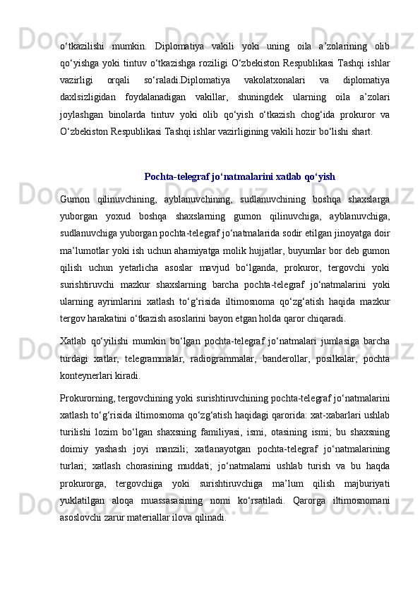 o‘tkazilishi   mumkin.   Diplomatiya   vakili   yoki   uning   oila   a’zolarining   olib
qo‘yishga   yoki   tintuv  o‘tkazishga  roziligi  O‘zbekiston   Respublikasi  Tashqi  ishlar
vazirligi   orqali   so‘raladi.Diplomatiya   vakolatxonalari   va   diplomatiya
daxlsizligidan   foydalanadigan   vakillar,   shuningdek   ularning   oila   a’zolari
joylashgan   binolarda   tintuv   yoki   olib   qo‘yish   o‘tkazish   chog‘ida   prokuror   va
O‘zbekiston Respublikasi Tashqi ishlar vazirligining vakili hozir bo‘lishi shart. 
Pochta-telegraf jo‘natmalarini xatlab qo‘yish
Gumon   qilinuvchining,   ayblanuvchining,   sudlanuvchining   boshqa   shaxslarga
yuborgan   yoxud   boshqa   shaxslarning   gumon   qilinuvchiga,   ayblanuvchiga,
sudlanuvchiga yuborgan pochta-telegraf jo‘natmalarida sodir etilgan jinoyatga doir
ma’lumotlar yoki ish uchun ahamiyatga molik hujjatlar, buyumlar bor deb gumon
qilish   uchun   yetarlicha   asoslar   mavjud   bo‘lganda,   prokuror,   tergovchi   yoki
surishtiruvchi   mazkur   shaxslarning   barcha   pochta-telegraf   jo‘natmalarini   yoki
ularning   ayrimlarini   xatlash   to‘g‘risida   iltimosnoma   qo‘zg‘atish   haqida   mazkur
tergov harakatini o‘tkazish asoslarini bayon etgan holda qaror chiqaradi.
Xatlab   qo‘yilishi   mumkin   bo‘lgan   pochta-telegraf   jo‘natmalari   jumlasiga   barcha
turdagi   xatlar,   telegrammalar,   radiogrammalar,   banderollar,   posilkalar,   pochta
konteynerlari kiradi.
Prokurorning, tergovchining yoki surishtiruvchining pochta-telegraf jo‘natmalarini
xatlash to‘g‘risida iltimosnoma qo‘zg‘atish haqidagi qarorida: xat-xabarlari ushlab
turilishi   lozim   bo‘lgan   shaxsning   familiyasi,   ismi,   otasining   ismi;   bu   shaxsning
doimiy   yashash   joyi   manzili;   xatlanayotgan   pochta-telegraf   jo‘natmalarining
turlari;   xatlash   chorasining   muddati;   jo‘natmalarni   ushlab   turish   va   bu   haqda
prokurorga,   tergovchiga   yoki   surishtiruvchiga   ma’lum   qilish   majburiyati
yuklatilgan   aloqa   muassasasining   nomi   ko‘rsatiladi.   Qarorga   iltimosnomani
asoslovchi zarur materiallar ilova qilinadi. 