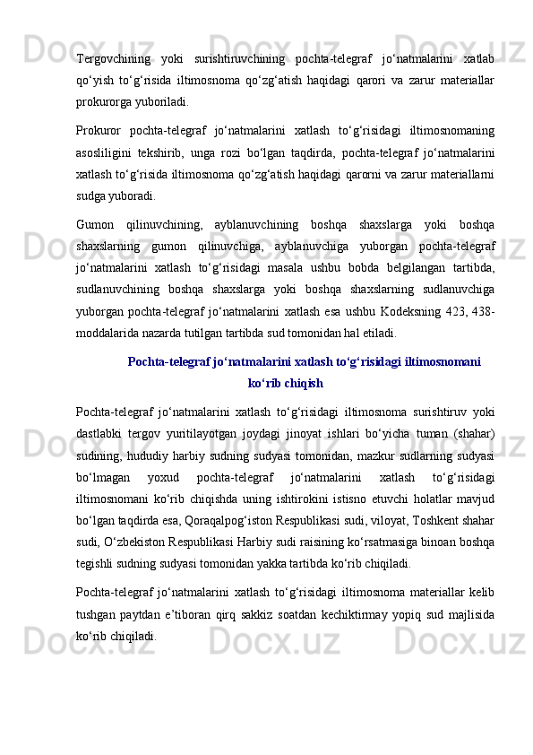 Tergovchining   yoki   surishtiruvchining   pochta-telegraf   jo‘natmalarini   xatlab
qo‘yish   to‘g‘risida   iltimosnoma   qo‘zg‘atish   haqidagi   qarori   va   zarur   materiallar
prokurorga yuboriladi.
Prokuror   pochta-telegraf   jo‘natmalarini   xatlash   to‘g‘risidagi   iltimosnomaning
asosliligini   tekshirib,   unga   rozi   bo‘lgan   taqdirda,   pochta-telegraf   jo‘natmalarini
xatlash to‘g‘risida iltimosnoma qo‘zg‘atish haqidagi qarorni va zarur materiallarni
sudga yuboradi.
Gumon   qilinuvchining,   ayblanuvchining   boshqa   shaxslarga   yoki   boshqa
shaxslarning   gumon   qilinuvchiga,   ayblanuvchiga   yuborgan   pochta-telegraf
jo‘natmalarini   xatlash   to‘g‘risidagi   masala   ushbu   bobda   belgilangan   tartibda,
sudlanuvchining   boshqa   shaxslarga   yoki   boshqa   shaxslarning   sudlanuvchiga
yuborgan   pochta-telegraf   jo‘natmalarini   xatlash   esa   ushbu   Kodeksning   423 ,   438-
moddalarida  nazarda tutilgan tartibda sud tomonidan hal etiladi.
Pochta-telegraf jo‘natmalarini xatlash to‘g‘risidagi iltimosnomani
ko‘rib chiqish
Pochta-telegraf   jo‘natmalarini   xatlash   to‘g‘risidagi   iltimosnoma   surishtiruv   yoki
dastlabki   tergov   yuritilayotgan   joydagi   jinoyat   ishlari   bo‘yicha   tuman   (shahar)
sudining,   hududiy   harbiy   sudning   sudyasi   tomonidan,   mazkur   sudlarning   sudyasi
bo‘lmagan   yoxud   pochta-telegraf   jo‘natmalarini   xatlash   to‘g‘risidagi
iltimosnomani   ko‘rib   chiqishda   uning   ishtirokini   istisno   etuvchi   holatlar   mavjud
bo‘lgan taqdirda esa, Qoraqalpog‘iston Respublikasi sudi, viloyat, Toshkent shahar
sudi, O‘zbekiston Respublikasi Harbiy sudi raisining ko‘rsatmasiga binoan boshqa
tegishli sudning sudyasi tomonidan yakka tartibda ko‘rib chiqiladi.
Pochta-telegraf   jo‘natmalarini   xatlash   to‘g‘risidagi   iltimosnoma   materiallar   kelib
tushgan   paytdan   e’tiboran   qirq   sakkiz   soatdan   kechiktirmay   yopiq   sud   majlisida
ko‘rib chiqiladi.