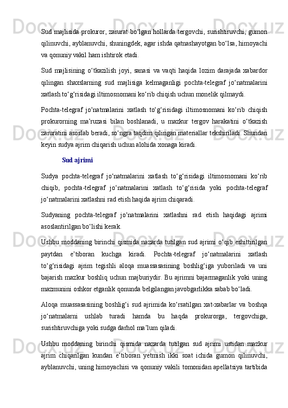 Sud majlisida prokuror, zarurat bo‘lgan hollarda tergovchi, surishtiruvchi, gumon
qilinuvchi, ayblanuvchi, shuningdek, agar ishda qatnashayotgan bo‘lsa, himoyachi
va qonuniy vakil ham ishtirok etadi. 
Sud   majlisining   o‘tkazilish   joyi,   sanasi   va   vaqti   haqida   lozim   darajada   xabardor
qilingan   shaxslarning   sud   majlisiga   kelmaganligi   pochta-telegraf   jo‘natmalarini
xatlash to‘g‘risidagi iltimosnomani ko‘rib chiqish uchun monelik qilmaydi.
Pochta-telegraf   jo‘natmalarini   xatlash   to‘g‘risidagi   iltimosnomani   ko‘rib   chiqish
prokurorning   ma’ruzasi   bilan   boshlanadi,   u   mazkur   tergov   harakatini   o‘tkazish
zaruratini asoslab beradi, so‘ngra taqdim qilingan materiallar tekshiriladi. Shundan
keyin sudya ajrim chiqarish uchun alohida xonaga kiradi.
Sud ajrimi
Sudya   pochta-telegraf   jo‘natmalarini   xatlash   to‘g‘risidagi   iltimosnomani   ko‘rib
chiqib,   pochta-telegraf   jo‘natmalarini   xatlash   to‘g‘risida   yoki   pochta-telegraf
jo‘natmalarini xatlashni rad etish haqida ajrim chiqaradi.
Sudyaning   pochta-telegraf   jo‘natmalarini   xatlashni   rad   etish   haqidagi   ajrimi
asoslantirilgan bo‘lishi kerak.
Ushbu  moddaning   birinchi   qismida   nazarda  tutilgan  sud  ajrimi   o‘qib  eshittirilgan
paytdan   e’tiboran   kuchga   kiradi.   Pochta-telegraf   jo‘natmalarini   xatlash
to‘g‘risidagi   ajrim   tegishli   aloqa   muassasasining   boshlig‘iga   yuboriladi   va   uni
bajarish mazkur boshliq uchun majburiydir. Bu ajrimni bajarmaganlik yoki uning
mazmunini oshkor etganlik qonunda belgilangan javobgarlikka sabab bo‘ladi.
Aloqa   muassasasining   boshlig‘i   sud   ajrimida   ko‘rsatilgan   xat-xabarlar   va   boshqa
jo‘natmalarni   ushlab   turadi   hamda   bu   haqda   prokurorga,   tergovchiga,
surishtiruvchiga yoki sudga darhol ma’lum qiladi.
Ushbu   moddaning   birinchi   qismida   nazarda   tutilgan   sud   ajrimi   ustidan   mazkur
ajrim   chiqarilgan   kundan   e’tiboran   yetmish   ikki   soat   ichida   gumon   qilinuvchi,
ayblanuvchi, uning himoyachisi  va qonuniy vakili tomonidan apellatsiya tartibida 